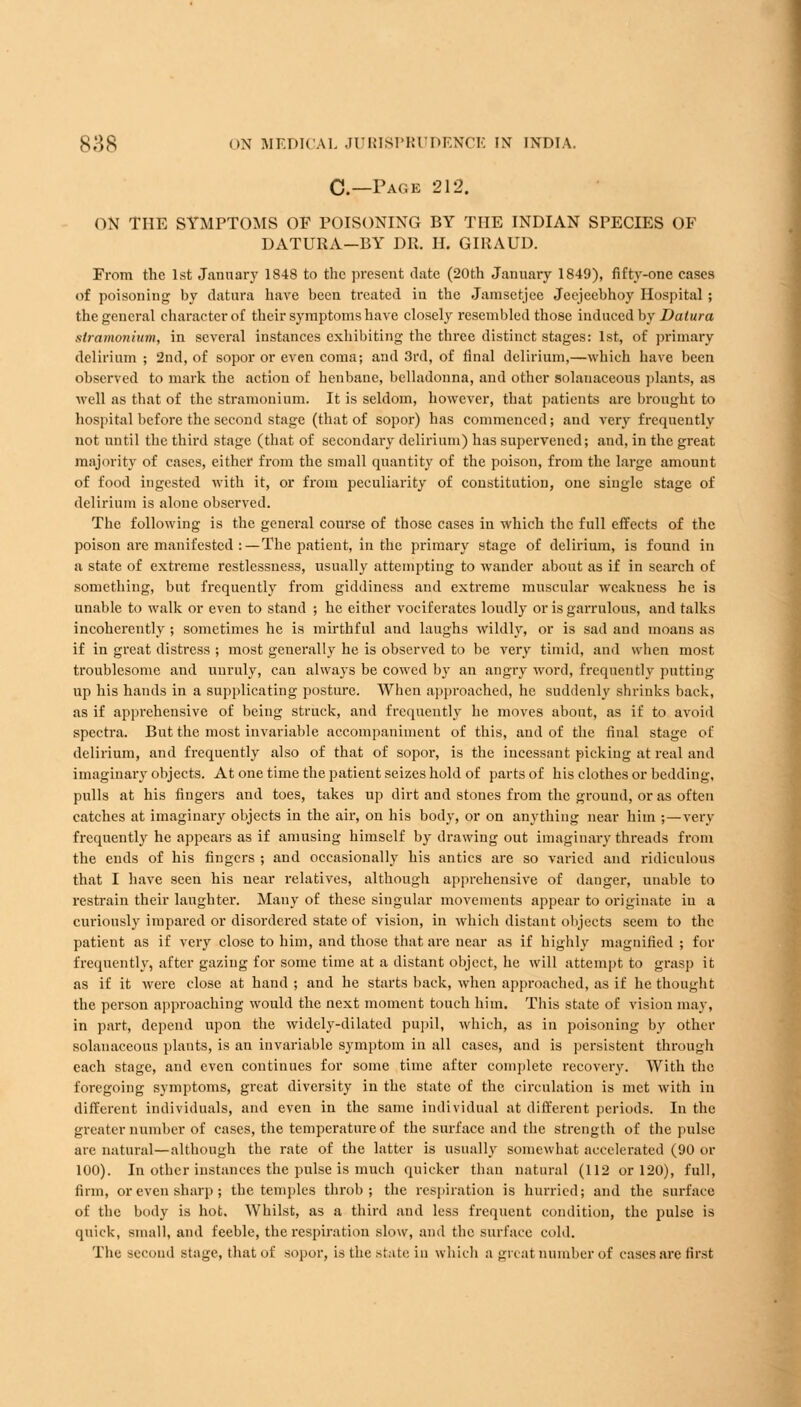 C—Page 212. ON THE SYMPTOMS OF POISONING BY THE INDIAN SPECIES OF DATURA—BY DR. II. GIRAUD. From the 1st January 1848 to the present date (20th January 1849), fifty-one cases of poisoning by datura have been treated in the Jamsctjee Jecjeebhoy Hospital ; the general character of their symptoms have closely resembled those induced by Datura stramonium, in several instances exhibiting the three distinct stages: 1st, of primary delirium ; 2nd, of sopor or even coma; and 3rd, of final delirium,—which have been observed to mark the action of henbane, belladonna, and other solauaceous plants, as well as that of the stramonium. It is seldom, however, that patients are brought to hospital before the second stage (that of sopor) has commenced; and very frequently not until the third stage (that of secondary delirium) has supervened; and, in the great majority of cases, either from the small quantity of the poison, from the large amount of food ingested with it, or from peculiarity of constitution, one single stage of delirium is alone observed. The following is the general course of those cases in which the full effects of the poison are manifested :—The patient, in the primary stage of delirium, is found in a state of extreme restlessness, usually attempting to wander about as if in search of something, but frequently from giddiness and extreme muscular weakness he is unable to walk or even to stand ; he either vociferates loudly or is garrulous, and talks incoherently ; sometimes he is mirthful and laughs wildly, or is sad and moans as if in great distress ; most generally he is observed to be very timid, and when most troublesome and unruly, can always be cowed by an angry word, frequently putting up his hands in a supplicating posture. When approached, he suddenly shrinks back, as if apprehensive of being struck, and frequently he moves about, as if to avoid spectra. But the most invariable accompaniment of this, and of the final stage of delirium, and frequently also of that of sopor, is the incessant picking at real and imaginary objects. At one time the patient seizes hold of parts of his clothes or bedding, pulls at his fingers and toes, takes up dirt and stones from the ground, or as often catches at imaginary objects in the air, on his body, or on anything near him ;—very frequently he appears as if amusing himself by drawing out imaginary threads from the ends of his fingers ; and occasionally his antics are so varied and ridiculous that I have seen his near relatives, although apprehensive of danger, unable to restrain their laughter. Many of these singular movements appear to originate in a curiously impared or disordered state of vision, in which distant objects seem to the patient as if very close to him, and those that are near as if highly magnified ; for frequently, after gazing for some time at a distant object, he will attempt to grasp it as if it were close at hand ; and he starts back, when approached, as if he thought the person approaching would the next moment touch him. This state of vision may, in part, depend upon the widely-dilated pupil, which, as in poisoning by other solauaceous plants, is an invariable symptom in all cases, and is persistent through each stage, and even continues for some time after complete recovery. With the foregoing symptoms, great diversity in the state of the circulation is met with in different individuals, and even in the same individual at different periods. In the greater number of cases, the temperature of the surface and the strength of the pulse are natural—although the rate of the latter is usually somewhat accelerated (90 or 100). In other instances the pulse is much quicker than natural (112 or 120), full, firm, or even sharp; the temples throb; the respiration is hurried; and the surface of the body is hot. Whilst, as a third and less frequent condition, the pulse is quick, small, and feeble, the respiration slow, and the surface cold. The second stage, that of sopor, is the state in which a great number of cases are first