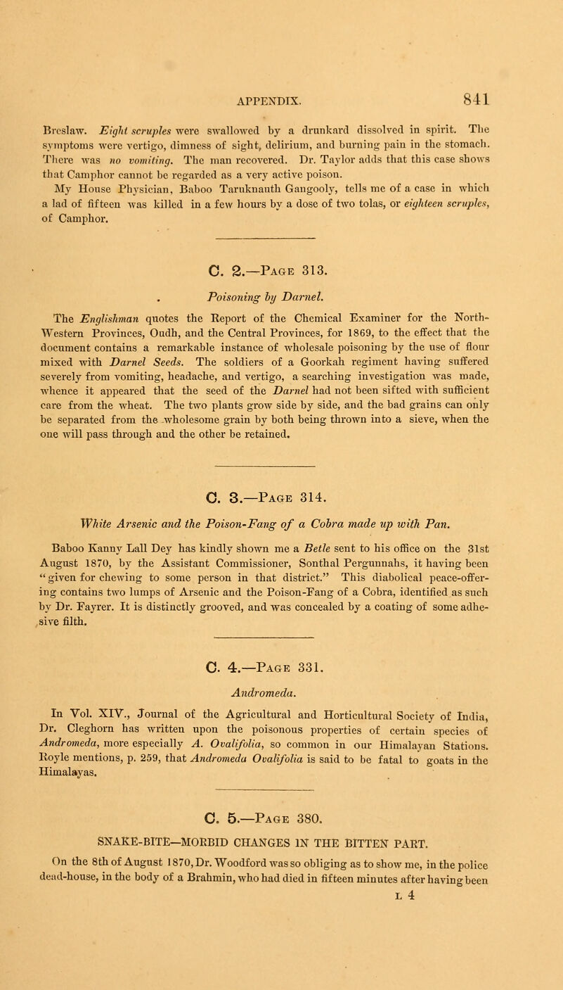 Breslaw. Eight scruples were swallowed by a drunkard dissolved in spirit. The symptoms were vertigo, dimness of sight, delirium, and burning pain in the stomach. There was no vomiting. The man recovered. Dr. Taylor adds that this case shows that Camphor cannot be regarded as a very active poison. My House Physician, Baboo Taruknauth Gangooly, tells me of a case in which a lad of fifteen was killed in a few hours by a dose of two tolas, or eighteen scruples, of Camphor. C. 2 —Page 313. Poisoning by Darnel. The Englishman quotes the Report of the Chemical Examiner for the North- western Provinces, Oudh, and the Central Provinces, for 1869, to the effect that the document contains a remarkable instance of wholesale poisoning by the use of flour mixed with Darnel Seeds. The soldiers of a Goorkah regiment having suffered severely from vomiting, headache, and vertigo, a searching investigation was made, whence it appeared that the seed of the Darnel had not been sifted with sufficient care from the wheat. The two plants grow side by side, and the bad grains can only be separated from the wholesome grain by both being thrown into a sieve, when the one will pass through and the other be retained. C. 3.—Page 314. White Arsenic and the Poison-Fang of a Cobra made up with Pan. Baboo Kanuy Lall Dey has kindly shown me a Betle sent to his office on the 31st August 1870, by the Assistant Commissioner, Sonthal Pergunnahs, it having been  given for chewing to some person in that district. This diabolical peace-offer- ing contains two lumps of Arsenic and the Poison-Pang of a Cobra, identified as such by Dr. Fayrer. It is distinctly grooved, and was concealed by a coating of some adhe- sive filth. C. 4.—Page 331. Andromeda. In Vol. XIV., Journal of the Agricultural and Horticultural Society of India, Dr. Cleghorn has written upon the poisonous properties of certain species of Andromeda, more especially A. Ovalifolia, so common in our Himalayan Stations. Royle mentions, p. 259, that Andromeda Ovalifolia is said to be fatal to goats in the Himalayas. C. 5.—Page 380. SNAKE-BITE—MORBID CHANGES IN THE BITTEN PART. On the 8th of August 1870, Dr. Woodford was so obliging as to show me, in the police dead-house, in the body of a Brahmin, who had died in fifteen minutes after having been L 4