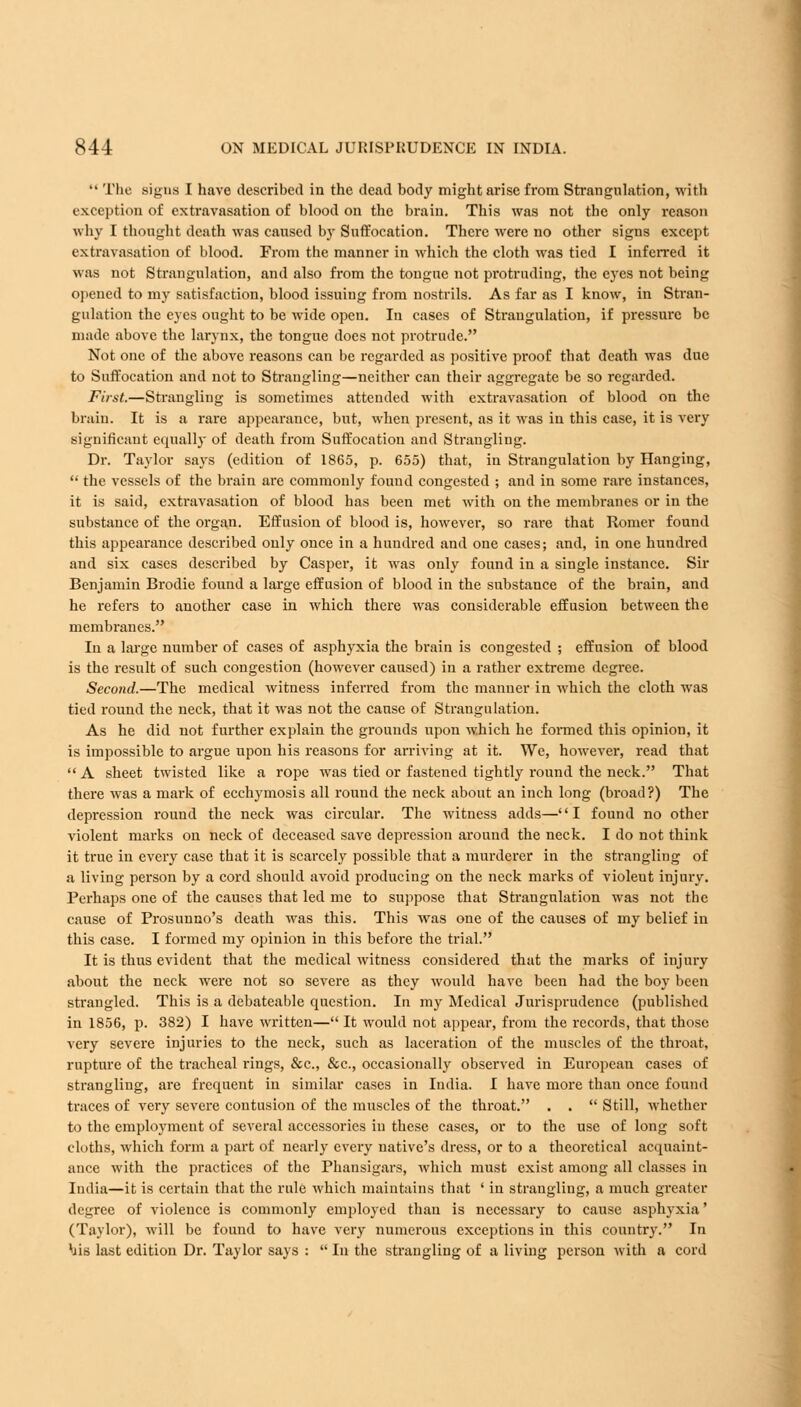  The signs I have described in the dead body might arise from Strangulation, with exception of extravasation of blood on the brain. This was not the only reason why I thought death was caused by Suffocation. There were no other signs except extravasation of blood. From the manner in which the cloth was tied I inferred it was not Strangulation, and also from the tongue not protruding, the eyes not being opened to my satisfaction, blood issuing from nostrils. As far as I know, in Stran- gulation the eyes ought to be wide open. In cases of Strangulation, if pressure be made above the larynx, the tongue does not protrude. Not one of the above reasons can be regarded as positive proof that death was due to Suffocation and not to Strangling—neither can their aggregate be so regarded. First.—Strangling is sometimes attended with extravasation of blood on the brain. It is a rare appearance, but, when present, as it was in this case, it is very significant equally of death from Suffocation and Strangling. Dr. Taylor says (edition of 1865, p. 655) that, in Strangulation by Hanging,  the vessels of the brain are commonly found congested ; and in some rare instances, it is said, extravasation of blood has been met with on the membranes or in the substance of the organ. Effusion of blood is, however, so rare that Romer found this appearance described only once in a hundred and one cases; and, in one hundred and six cases described by Casper, it was only found in a single instance. Sir Benjamin Brodie found a large effusion of blood in the substance of the brain, and he refers to another case in which there was considerable effusion between the membranes. In a large number of cases of asphyxia the brain is congested ; effusion of blood is the result of such congestion (however caused) in a rather extreme degree. Second.—The medical witness inferred from the manner in which the cloth was tied round the neck, that it was not the cause of Strangulation. As he did not further explain the grounds upon which he formed this opinion, it is impossible to argue upon his reasons for arriving at it. Wc, however, read that  A sheet twisted like a rope was tied or fastened tightly round the neck. That there was a mark of ecchymosis all round the neck about an inch long (broad?) The depression round the neck was circular. The witness adds—'' I found no other violent marks on neck of deceased save depression around the neck. I do not think it true in every case that it is scarcely possible that a murderer in the strangling of a living person by a cord should avoid producing on the neck marks of violeut injury. Perhaps one of the causes that led me to suppose that Strangulation was not the cause of Prosunno's death was this. This was one of the causes of my belief in this case. I formed my opinion in this before the trial. It is thus evident that the medical witness considered that the marks of injury about the neck were not so severe as they would have been had the boy been strangled. This is a debateable question. In my Medical Jurisprudence (published in 1856, p. 382) I have written— It would not appear, from the records, that those very severe injuries to the neck, such as laceration of the muscles of the throat, rupture of the tracheal rings, &c, &c, occasionally observed in European cases of strangling, are frequent in similar cases in India. I have more than once found traces of very severe contusion of the muscles of the throat. . .  Still, whether to the employment of several accessories in these cases, or to the use of long soft cloths, which form a part of nearly every native's dress, or to a theoretical acquaint- ance with the practices of the Phansigars, Avhich must exist among all classes in India—it is certain that the rule which maintains that ' in strangling, a much greater degree of violence is commonly employed than is necessary to cause asphyxia' (Taylor), will be found to have very numerous exceptions in this country. In his last edition Dr. Taylor says :  In the strangling of a liviug person with a cord