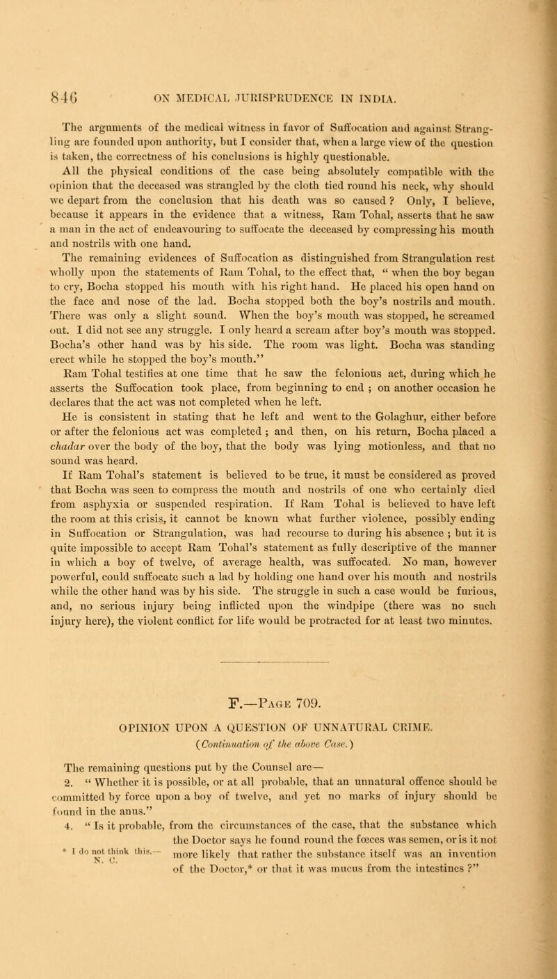 The arguments of the medical witness in favor of Suffocation and against Strang- ling are founded upon authority, but I consider that, when a large view of the question is taken, the correctness of his conclusions is highly questionable. All the physical conditions of the case being absolutely compatible with the opinion that the deceased was strangled by the cloth tied round his neck, why should we depart from the conclusion that his death was so caused ? Only, I believe, because it appears in the evidence that a witness, Ram Tohal, asserts that he saw a man in the act of endeavouring to suffocate the deceased by compressing his mouth and nostrils with one hand. The remaining evidences of Suffocation as distinguished from Strangulation rest wholly upon the statements of Ram Tohal, to the effect that,  when the boy began to cry, Bocha stopped his mouth with his right hand. He placed his open hand on the face and nose of the lad. Bocha stopped both the boy's nostrils and mouth. There was only a slight sound. When the boy's mouth was stopped, he screamed out. I did not see any struggle. I only heard a scream after boy's mouth was stopped. Bocha's other hand was by his side. The room was light. Bocha was standing erect while he stopped the boy's mouth. Ram Tohal testifies at one time that he saw the felonious act, during which he asserts the Suffocation took place, from beginning to end ; on another occasion he declares that the act was not completed when he left. He is consistent in stating that he left and went to the Golaghur, either before or after the felonious act was completed ; and then, on his return, Bocha placed a chadar over the body of the boy, that the body was lying motionless, and that no sound was heard. If Ram Tohal's statement is believed to be true, it must be considered as proved that Bocha was seen to compress the mouth and nostrils of one who certainly died from asphyxia or suspended respiration. If Ram Tohal is believed to have left the room at this crisis, it cannot be known what further violence, possibly ending in Suffocation or Strangulation, was had recourse to during his absence ; but it is quite impossible to accept Ram Tohal's statement as fully descriptive of the manner in which a boy of twelve, of average health, was suffocated. No man, however powerful, could suffocate such a lad by holding one hand over his mouth and nostrils while the other hand was by his side. The struggle in such a case would be furious, and, no serious injury being inflicted upon the windpipe (there was no such injury here), the violent conflict for life would be protracted for at least two minutes. F.—Page 709. OPINION UPON A QUESTION OF UNNATURAL CRIME. ( Continuation of the above Cane. ) The remaining questions put by the Counsel are— 2.  Whether it is possible, or at all probable, that an unnatural offence should be committed by force upon a boy of twelve, and yet no marks of injury should be found in the anus. 4.  Is it probable, from the circumstances of the case, that the substance which the Doctor says he found round the foeces was semen, oris it not l do not thmk this.— more likely that rather the substance itself was an invention of the Doctor,* or that it was mucus from the intestines ?