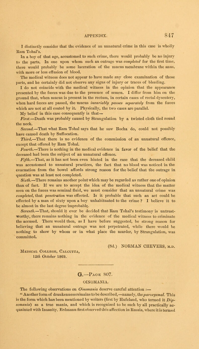 I distinctly consider that the evidence of an unnatural crime in this case is wholly Ram Tohal's. In a hoy of that age, accustomed to such crime, there would probably be no injury to the parts. In one upon whom such an outrage was completed for the first time, there would probably be some laceration of the mucus membrane within the anus, with more or less effusion of blood. The medical witness does not appear to have made any close examination of those parts, and he certainly did not observe any signs of injury or traces of bleeding. I do not coincide with the medical witness in the opinion that the appearance presented by the fceces was due to the presence of semen. I differ from him on the ground that, when mucus is present in the rectum, in certain cases of rectal dysentery, when hard fceces are passed, the mucus invariably passes separately from the fceces which are not at all coated by it. Physically, the two cases are parallel. My belief in this case consequently is that— First.—Death was probably caused by Strangulation by a twisted cloth tied round the neck. Second.—That what Ram Tohal says that he saw Bocha do, could not possibly have caused death by Suffocation. Third.—That there is no evidence of the commission of an unnatural offence, except that offered by Ram Tohal. Fourth.—There is nothing in the medical evidence in favor of the belief that the deceased had been the subject of an unnatural offence. Fifth.—That, as it has not been even hinted in the case that the deceased child was accustomed to unnatural practices, the fact that no blood was noticed in the evacuation from the bowel affords strong reason for the belief that the outrage in question was at least not completed. Sixth.—There remains another point which may be regarded as rather one of opinion than of fact. If we are to accept the idea of the medical witness that the matter seen on the fceces was seminal fluid, we must consider that an unnatural crime was completed, that penetration was effected. Is it probable that such an act could be effected by a man of sixty upon a boy unhabituated to the crime ? I believe it to be almost in the last degree improbable. Seventh.—That, should it ever be decided that Ram Tohal's testimony is untrust- worthy, there remains nothing in the evidence of the medical witness to criminate the accused. There would then, as I have before suggested, be strong reason for believing that an unnatural outrage was not perpetrated, while there would be nothing to show by whom or in what place the murder, by Strangulation, was committed. (Sd.) NORMAN CHEVERS, m.d. Medical College, Calcutta, 12th October 1869. G.—Page 807- OINOMANIA. The following observations on Oinomania deserve careful attention :— Another form of drunkenness remains to be described,—namely, the paroxysmal. This is the form which has been mentioned by writers (first by Hufeland, who termed it Dip- somania) as a true mania, and which is recognised to be such by all practically ac- quainted with Insanity. Erdmann first observed this affection in Russia, where it is termed