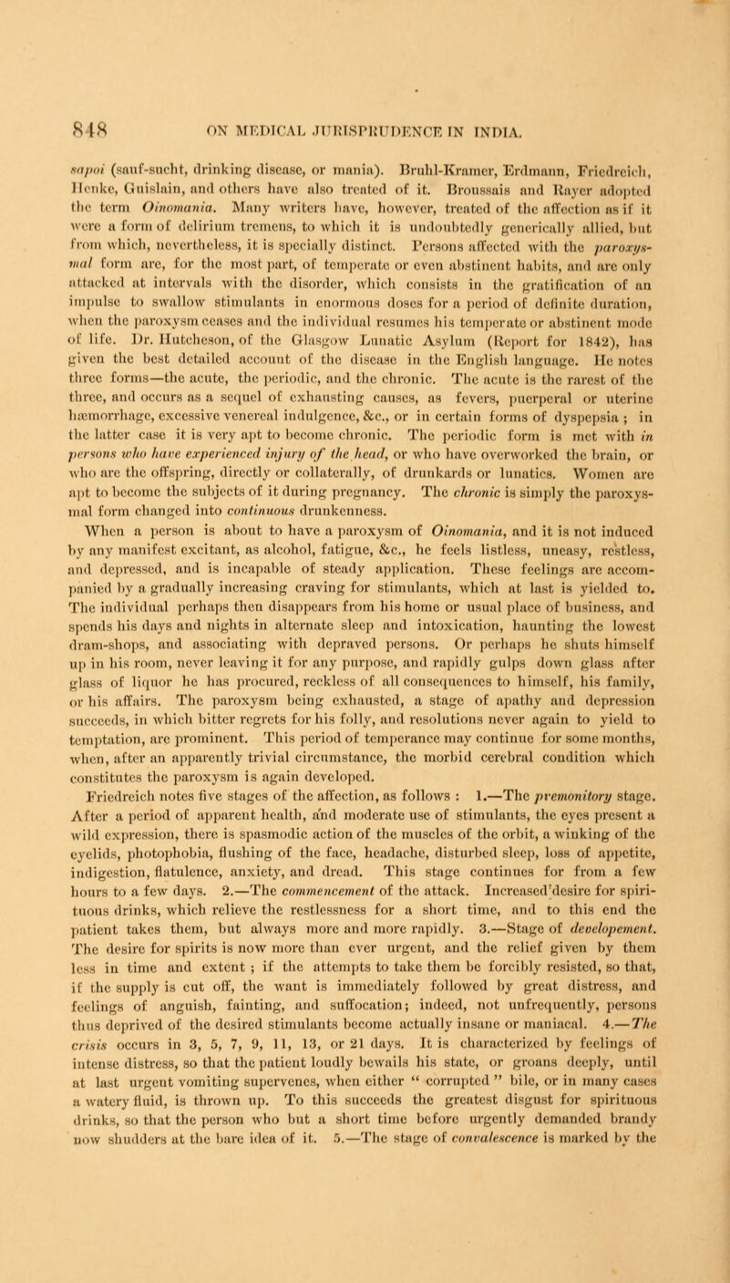 aapoi (sauf-sucht, drinking disease, or mania). Brnhl-Kramer, Erdmann, Friedreich, Henke, Gnislain, and others hare also treated of it. Broussuis and Bayer adopted the term Oinomania. Many writers liave, however, treated of (lie affection as it it were a form of delirium tremens, to which it is undoubtedly generically allied, but From which, nevertheless, it is Bpeciallj distinct. Persons affected with the paroxys- mal form are, for the most part, of temperate or even abstinent habits, and are only attacked at, intervals with the disorder, which consists in the gratification Of an impulse to swallow stimulants in enormous doses for a period of definite duration, when the paroxysm ceases ami the individual resumes his temperate or abstinent mode <>f life. Dr. Hutcheson, of the Glasgow Lunatic Asylum (Report for 1842), has given the hest detailed account of the disease in the English language. He notes three forms—the acute, the periodic, and the chronic. The acute is the rarest of the three, and occurs as a sequel of exhausting causes, as fevers, puerperal or uterine haimorrhage, excessive venereal indulgence, &c., or in certain forms of dyspepsia; in the latter case it is very apt to hecomc chronic. The periodic form is met with in persona who have experienced injury of the head, or who have overworked the brain, or who arc the offspring, directly or collaterally, of drunkards 01 lunatics. Women arc apt to hecomc the snhjects of it during pregnancy. The chronic is limply the paroxys- mal form changed into continuous drunkenness. When a person is ahout to have a paroxysm of Oinomania, and it is not induced by any manifest excitant, as alcohol, fatigue, &c, he feels listless, uneasy, restless, and depressed, and is incapahle of steady application. These feelings are accom- panied by a gradually increasing craving for stimulants, which at last is yielded to. The individual perhaps then disappears from his home or usual place of business, and spends his days and nights in alternate sleep and intoxication, haunting the lowest dram-shops, and associating with depraved persons. Or perhaps he shuts himself up in his room, never leaving it for any purpose, and rapidly gulps down glass after glass of liquor he has procured, reckless of all consequences to himself, his family, or his affairs. The paroxysm hcing exhausted, a stage of apathy and depression succeeds, in which hitter regrets for his folly, and resolutions never again to yield to temptation, arc prominent. This period of temperance may continue for some months, when, after an apparently trivial circumstance, the morbid cerebral condition which constitutes the paroxysm is again developed. Friedreich notes five stages of the affection, as follows : 1.—The pvemonitory stage. After a period of apparent health, and moderate use of stimulants, the eyes present a wild expression, there is spasmodic action of the muscles of the orbit, a winking of the eyelids, photophobia, flushing of the face, headache, disturbed sleep, loss of appetite, indigestion, flatulence, anxiety, and dread. This stage continues for from a few hours to a few days. 2.—The commencement of the attack. Increased'desire for spiri- tuous drinks, which relieve the restlessness for a short time, and to this end the patient takes them, but always more and more rapidly. 3.—Stage of deoelopement. The desire for spirits is now more than ever urgent, and the relief given by them less in time and extent; if the attempts to take them he Forcibly resisted, so that, if the supply is cut off, the want is immediately followed by great distress, and feelings of anguish, fainting, and suffocation; indeed, not unfrequently, persons thus deprived of the desired stimulants become actually insane or maniacal. 4.— The crisis occurs in 3, 5, 7, 9, 11, 13, or 21 days. It is characterized by feelings of intense distress, so that the patient loudly bewails his state, or groans deeply, until at last urgent vomiting supervenes, when cither  corrupted  bile, or in many eases a watery fluid, is thrown up. To this succeeds the greatest disgust for spirituous drinks, so that the person who but a short time before urgently demanded brandy now shudders at the bare idea of it. 5.—The stage of convalescence is marked by the