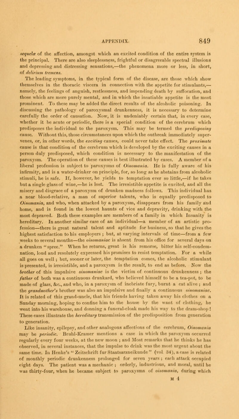 sequela: of the affection, amongst which an excited condition of the entire system is the principal. There are also sleeplessness, frightful or disagreeable spectral Illusions and depressing and distressing sensations,—the phenomena more or less, in .short, of delirium tremens. The leading symptoms, in the typical form of the disease, are those which show themselves in the thoracic riscera in connection with the appetite for stimulants,— namely, the feelings of anguish, restlessness, and impending deatb hy suffocation, and those which are more purely mental, and in which the insatiable appetite is the most prominent. To these may be added the direct results of the alcoholic poisoning, [n discussing the pathology of paroxysmal drunkenness, it. is necessary to determine carefully the order of causation. Now, it, is undeniably certain that, in every case, whether it be acute or periodic, there in a special condition of the cerebrum which predisposes the individual to the paroxysm. This may be termed the predisposing cause. Without, this, those circumstances upon which the outbreak immediately super- penes, or, in other words, the exciting causes, could never take effect. The proximate cause is that condition of the eerehrnm vvhieli is developed by the exciting Causes iii a person duly predisposed, which condition in Decessary to the manifestation of the paroxysm. The operation of these causes is best illustrated by cases, A member of a liberal profession is subject to paroxysms of Oinomania. He is fully aware of bis infirmity, and is a water-drinker on principle, for, so long as he abstains from alcoholic Stimuli, he is Safe. If, however, he yields to temptation ever ho little,—if he takes but a single glass of wine,—he is lost. The irresistible appetite is excited, and all the misery and disgrace of a paroxysm of drunken madness follows. This individual has a near Idood-relative, n man of superior talents, who is equally predisposed \<, Oinomania, and who, when attacked hy a paroxysm, disappears from his family and home, and is found in the lowest haunts of rice and depravity, drinking with the most depraved. Both these examples are members of a family in which Insanity is hereditary. In another similar ease, of an individual—a member of an artistie pro- fession—there is great natural talent and aptitude, for business, so that be gives the highest satisfaction to his employers; but, at varying intervals of time—from a few weed:-; to several months —the oinomonim: i I absent from his ofliee for several days on a drunken  spree. When he returns, great is his remorse, hitter his self-eondcm- nation, loud and resolutely expressed his promises to resist temptation. For a while all goes on well; but, sooner or later, the temptation comes, the alcoholic stimulant is presented, is irresistible, and a paroxysm is the result, to end OS hefore. Now the brother of this impulsive oinomaniac is the rictim of continuous drunkenness; the father of hoth was a continuous drunkard, who believed himself to be a tea-pot, to be made of glass, &e., and wdio, in a paroxysm of Inebriate fury, bnrnt a eat, alive ; and the qrandmother'.s brother was also an impulsive and finally a continuous oinomaniac. It is related of this grand-uncle, that, hi-, friend-, baring taken away hi i clothe on a Sunday morning, hoping to confine him to the bonse by the want, of clothing, he, went into his warehouse, arid donning a funeral-eloak made his way to the dram- hop ! These eases illustrate the hereditary tran mi i'/n of the predisposition from generation to generation. Like insanity, epilepsy, and other analogous affections of the eerehrnm, Oinomania may he periodic. Brohl-Kramer mentions a ca e in which the paroxysm occurred regularly every four weeks, at the new moon ; and Mo I, remark : that he think he has observed, in i reral instances, that the impulse to drinl wosthemoel argent abont the same time. In Henke's  Zeitscbrift furStaatsarzneikunde (vol 84), ace <■ is related of monthly periodic drunkenness prolonged f' i • ; each attack occupied eight days. The patient was a mechanic; orderly, industrious, and moral, until be was thirty-four, when he became subject to paroxysms oi oinomania, daring which M I