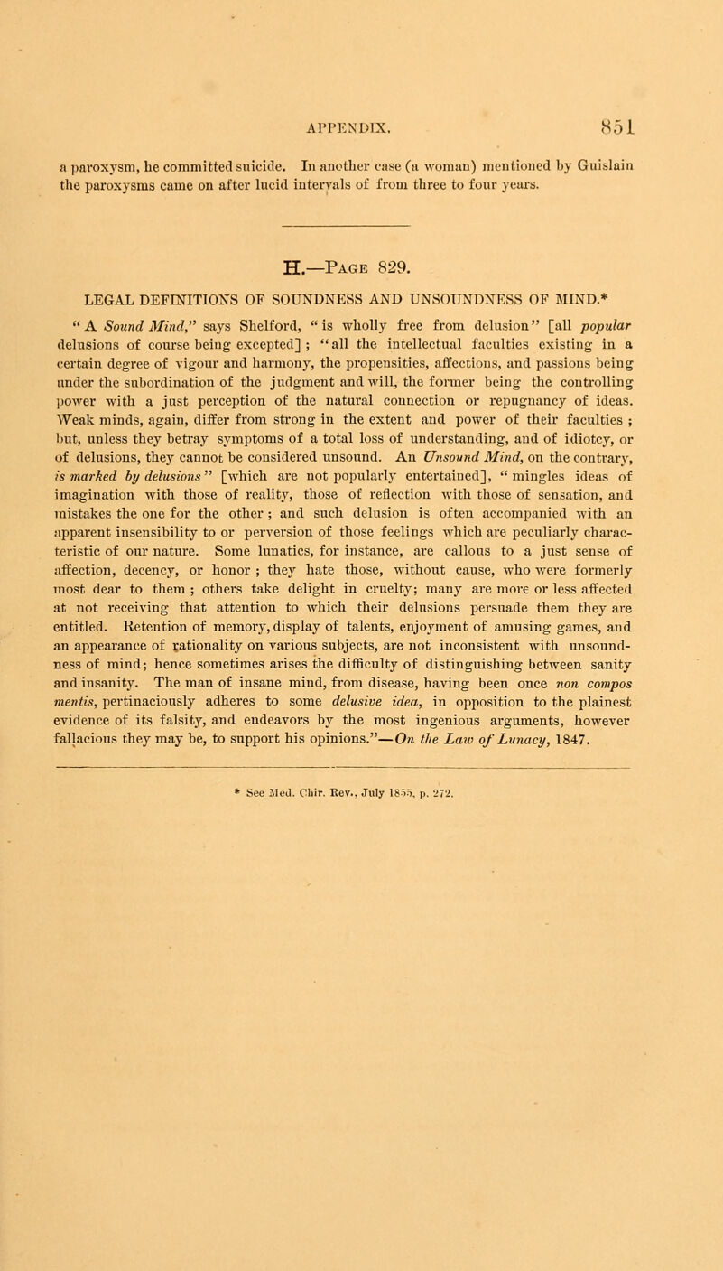 a paroxysm, he committed suicide. In another case (a woman) mentioned by Guislain the paroxysms came on after lucid intervals of from three to four years. H— Page 829. LEGAL DEFINITIONS OF SOUNDNESS AND UNSOUNDNESS OF MIND.*  A Sound Mind, says Shelford, is wholly free from delusion [all popular delusions of course being excepted] ; all the intellectual faculties existing in a certain degree of vigour and harmony, the propensities, affections, and passions being under the subordination of the judgment and will, the former being the controlling power with a just perception of the natural connection or repugnancy of ideas. Weak minds, again, differ from strong in the extent and power of their faculties ; but, unless they betray symptoms of a total loss of understanding, and of idiotcy, or of delusions, they cannot be considered unsound. An Unsound Mind, on the contrary, is marked by delusions [which are not popularly entertained], mingles ideas of imagination with those of reality, those of reflection with those of sensation, and mistakes the one for the other ; and such delusion is often accompanied with an apparent insensibility to or perversion of those feelings which are peculiarly charac- teristic of our nature. Some lunatics, for instance, are callous to a just sense of affection, decency, or honor ; they hate those, without cause, who were formerly most dear to them ; others take delight in cruelty; many are more or less affected at not receiving that attention to which their delusions persuade them they are entitled. Retention of memory, display of talents, enjoyment of amusing games, and an appearance of rationality on various subjects, are not inconsistent with unsound- ness of mind; hence sometimes arises the difficulty of distinguishing between sanity and insanity. The man of insane mind, from disease, having been once non compos mentis, pertinaciously adheres to some delusive idea, in opposition to the plainest evidence of its falsity, and endeavors by the most ingenious arguments, however fallacious they may be, to support his opinions.—On the Laio of Lunacy, 1847. * See Med. Cliir. Rev.. July 1855, p. 272,