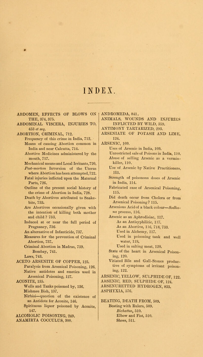 INDEX. ABDOMEN, EFFECTS OF BLOWS ON THE, 374, 375. ABDOMINAL VISCERA, INJURIES TO, 453 et seq. ABORTION, CRIMINAL, 712. Frequency of this crime in India, 712. Means of causing Abortion common in India and near Calcutta, 714. Abortive Medicines administered by the mouth, 717. Mechanical means and Local Irritants, 720. Post-mortem Inversion of the Uterus where Abortion has been attempted, 722. Fatal injuries inflicted upon the Maternal Parts, 726. Outline of the present social history of the crime of Abortion in India, 728. Death by Abortives attributed to Snake- bite, 733. Are Abortives occasionally given with the intention of killing both mother and child ? 733. Induced at or near the full period of Pregnancy, 736. An alternative of Infanticide, 737. Measures for the prevention of Criminal Abortion, 737. Criminal Abortion in Madras, 739. Bombay, 741. Laws, 743. ACETO ARSENITE OF COPPER, 125. Paralysis from Arsenical Poisoning, 126. Native antidotes and emetics used in Arsenical Poisoning, 127. ACONITE, 135. Wells and Tanks poisoned by, 136. Mishmee Bish, 137. Nirbisi—question of the existence of an Antidote for Aconite, 146. Spirituous liquor poisoned by Aconite, 147. ALCOHOLIC POISONING, 249. ANAMIRTA COCCULUS, 300. ANDROMEDA, 841. ANIMALS, WOUNDS AND INJURIES INFLICTED BY WILD, 359. ANTIMONY TARTARIZED, 293. ARSENIATE OF POTASH AND LIME, 124. ARSENIC, 109. Uses of Arsenic in India, 109. Unrestricted sale of Poisons in India, 110. Abuse of selling Arsenic as a vermin- killer, 110. Use of Arsenic by Native Practitioners, 113. Strength of poisonous doses of Arsenic in India, 114. Fabricated case of Arsenical Poisoning, 115. Did death occur from Cholera or from Arsenical Poisoning? 115. Arsenious Acid of a black colour—Sodhu- na process, 116, Arsenic as an Aphrodisiac, 117. As an Antisyphilitic, 117. As an Abortive, 116, 718, 733. Used in Alchemy, 117. Used in poisoning tank and well water, 119. Used in salting meat, 120. State of the heart in Arsenical Poison- ing, 120. Vitiated Bile and G all-Stones produc- tive of symptoms of irritant poison- ing, 122. ARSENIC, YELLOW, SULPHIDE OF, 122. AKSENIC, RED, SULPHIDE OF, 124. ARSENURETTED HYDROGEN, 833. ASPHYXIA, 576. BEATING, DEATH FROM, 509. Beating with Rulers, 509. Bichattee, 510. Elbow and Fist, 510. Shoes, 511.