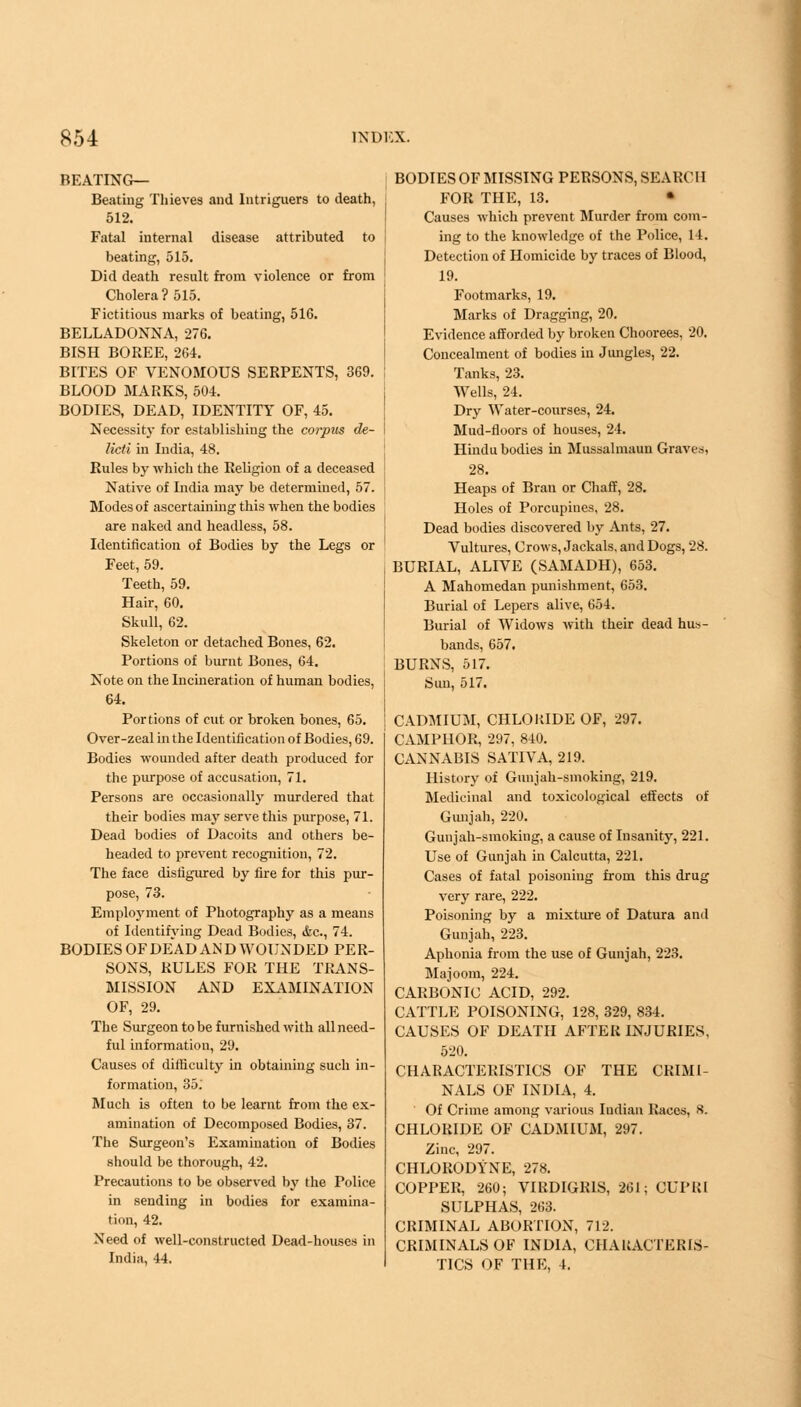 BEATING— Beating Thieves and Intriguers to death, 512. Fatal internal disease attributed to beating, 515. Did death result from violence or from Cholera ? 515. Fictitious marks of beating, 516. BELLADONNA, 276. BISH BOREE, 264. BITES OF VENOMOUS SERPENTS, 369. BLOOD MARKS, 504. BODIES, DEAD, IDENTITY OF, 45. Necessity for establishing the corpus de- licti in India, 48. Rules by which the Religion of a deceased Native of India may be determined, 57. Modes of ascertaining this when the bodies are naked and headless, 58. Identification of Bodies by the Legs or Feet, 59. Teeth, 59. Hair, 60. Skull, 62. Skeleton or detached Bones, 62. Portions of burnt Bones, 64. Note on the Incineration of human bodies, 64. Portions of cut or broken bones, 65. Over-zeal in the Identification of Bodies, 69. Bodies wounded after death produced for the purpose of accusation, 71. Persons are occasionally murdered that their bodies may serve this purpose, 71. Dead bodies of Dacoits and others be- headed to prevent recognition, 72. The face disfigured by fire for this pur- pose, 73. Employment of Photography as a means of Identifying Dead Bodies, <fcc, 74. BODIES OF DEAD AN D WOUNDED PER- SONS, RULES FOR THE TRANS- MISSION AND EXAMINATION OF, 29. The Surgeon to be furnished with all need- ful information, 29. Causes of difficulty in obtaining such in- formation, 35.' Much is often to be learnt from the ex- amination of Decomposed Bodies, 37. The Surgeon's Examination of Bodies should be thorough, 42. Precautions to be observed by the Police in sending in bodies for examina- tion, 42. Need of well-constructed Dead-houses in India, 44. BODIES OF MISSING PERSONS, SEARC H FOR THE, 13. • Causes which prevent Murder from com- ing to the knowledge of the Police, 14. Detection of Homicide by traces of Blood, 19. Footmarks, 19. Marks of Dragging, 20. Evidence afforded by broken Choorees, 20. Concealment of bodies in Jungles, 22. Tanks, 23. Wells, 24. Dry Water-courses, 24. Mud-floors of houses, 24. Hindu bodies in Mussalmaun Graves, 28. Heaps of Bran or Chaff, 28. Holes of Porcupines, 28. Dead bodies discovered by Ants, 27. Vultures, Crows, Jackals, and Dogs, 28. BURIAL, ALIVE (SAMADH), 653. A Mahomedan punishment, 653. Burial of Lepers alive, 654. Burial of Widows with their dead hus- bands, 657, BURNS, 517. Sun, 517. CADMIUM, CHLOKIDE OF, 297. CAMPHOR, 297, 840. CANNABIS SATIVA, 219. History of Gunjah-smoking, 219. Medicinal and toxicological effects of Gunjah, 220. Gunjah-smoking, a cause of Insanity, 221. Use of Gunjah in Calcutta, 221, Cases of fatal poisoning from this drug very rare, 222. Poisoning by a mixture of Datura and Gunjah, 223. Aphonia from the use of Gunjah, 223. Majoom, 224. CARBONIC ACID, 292. CATTLE POISONING, 128, 329, 834. CAUSES OF DEATH AFTER INJURIES, 520. CHARACTERISTICS OF THE CRIMI- NALS OF INDIA, 4. Of Crime among various Indian Races, 8. CHLORIDE OF CADMIUM, 297. Zinc, 297. CHLORODYNE, 278. COPPER, 260; VIRDIGR1S, 261; OUPRI SULPHAS, 263. CRIMINAL ABORTION, 712. CRIMINALS OF INDIA, CHARACTERIS- TICS OF THE, 4.