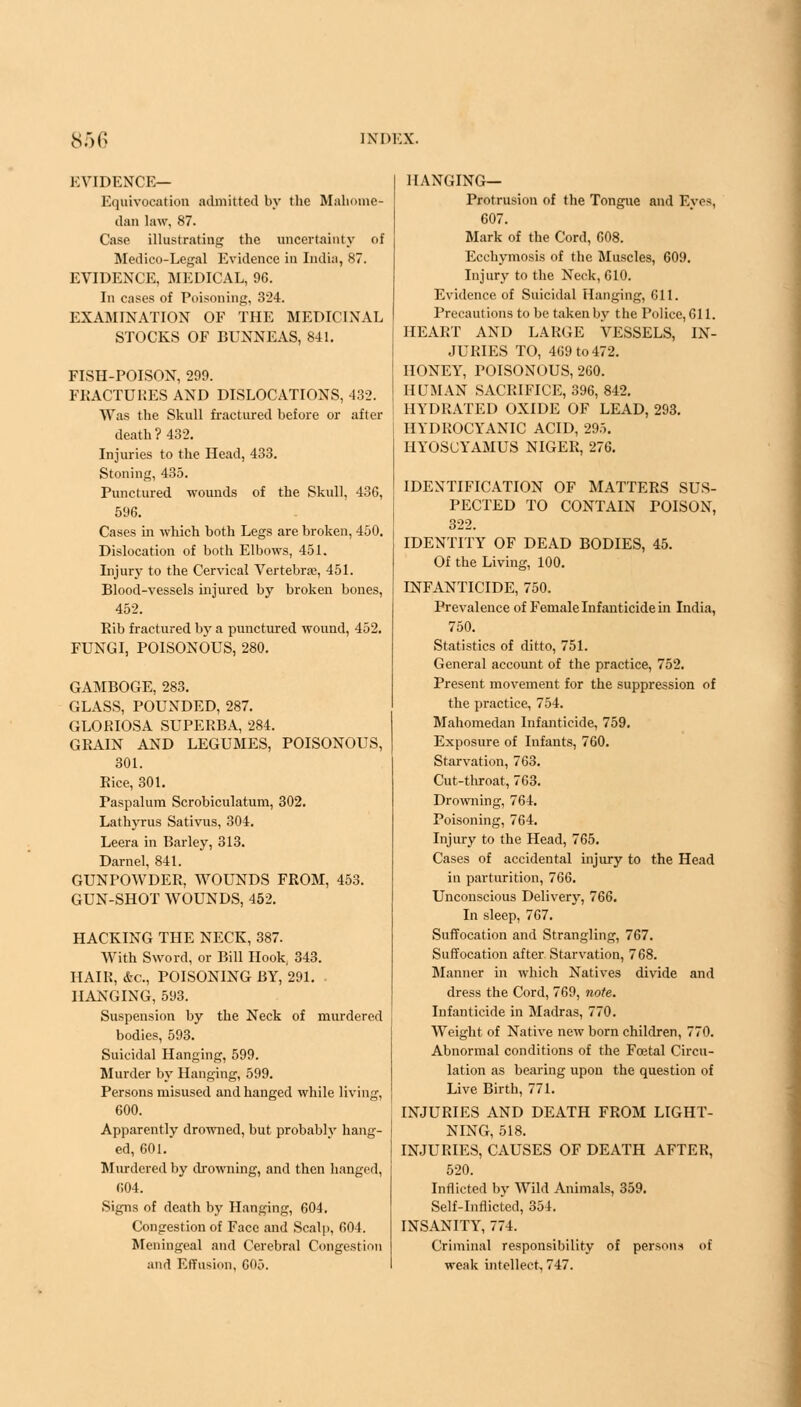 EVIDENCE— Equivocation admitted by the Mahome- dan law, 87. Case illustrating the uncertainty of Medico-Legal Evidence in India, 87. EVIDENCE, MEDICAL, 96. In cases of Poisoning, 324. EXAMINATION OF THE MEDICINAL STOCKS OF BUNNEAS, 841. FISH-POISON, 299. FRACTURES AND DISLOCATIONS, 432. Was the Skull fractured before or after death ? 432. Injuries to the Head, 433. Stoning, 435. Punctured wounds of the Skull, 436, 596. Cases in which both Legs are broken, 450. Dislocation of both Elbows, 451. Injury to the Cervical Vertebrae, 451. Blood-vessels injured by broken bones, 452. Rib fractured by a punctured wound, 452. FUNGI, POISONOUS, 280. GAMBOGE, 283. GLASS, POUNDED, 287. GLORIOSA SUPERBA, 284. GRAIN AND LEGUMES, POISONOUS, 301. Rice, 301. Paspalum Scrobiculatum, 302. Lathyrus Sativus, 304. Leera in Barley, 313. Darnel, 841. GUNPOWDER, WOUNDS FROM, 453. GUN-SHOT WOUNDS, 452. HACKING THE NECK, 387. With Sword, or Bill Hook, 343. HAIR, &c, POISONING BY, 291. HANGING, 593. Suspension by the Neck of murdered bodies, 593. Suicidal Hanging, 599. Murder by Hanging, 599. Persons misused and hanged while living, 600. Apparently drowned, but probably hang- ed, 601. Murdered by drowning, and then hanged, 604. Signs of death by Hanging, 604. Congestion of Face and Scalp, 604. Meningeal and Cerebral Congestion and Effusion, 605. HANGING— Protrusion of the Tongue and Eves, 607. Mark of the Cord, 608. Ecchymosis of the Muscles, 609. Injury to the Neck, 610. Evidence of Suicidal Hanging, 611. Precautions to be taken by the Police, 611. HEART AND LARGE VESSELS, IN- JURIES TO, 409 to 472. HONEY, POISONOUS, 260. HUMAN SACRIFICE, 396, 842. HYDRATED OXIDE OF LEAD, 293. HYDROCYANIC ACID, 295. HYOSCYAMUS NIGER, 276. IDENTIFICATION OF MATTERS SUS- PECTED TO CONTAIN POISON, 322. IDENTITY OF DEAD BODIES, 45. Of the Living, 100. INFANTICIDE, 750. Prevalence of Female Infanticide in India, 750. Statistics of ditto, 751. General account of the practice, 752. Present movement for the suppression of the practice, 754. Mahomedan Infanticide, 759. Exposure of Infants, 760. Starvation, 763. Cut-throat, 763. Drowning, 764. Poisoning, 764. Injury to the Head, 765. Cases of accidental injury to the Head in parturition, 766. Unconscious Delivery, 766. In sleep, 767. Suffocation and Strangling, 767. Suffocation after Starvation, 768. Manner in which Natives divide and dress the Cord, 769, note. Infanticide in Madras, 770. Weight of Native new born children, 770. Abnormal conditions of the Foetal Circu- lation as bearing upon the question of Live Birth, 771. INJURIES AND DEATH FROM LIGHT- NING, 518. INJURIES, CAUSES OF DEATH AFTER, 520. Inflicted by Wild Animals, 359. Self-inflicted, 354. INSANITY, 774. Criminal responsibility of persons of weak intellect, 747.