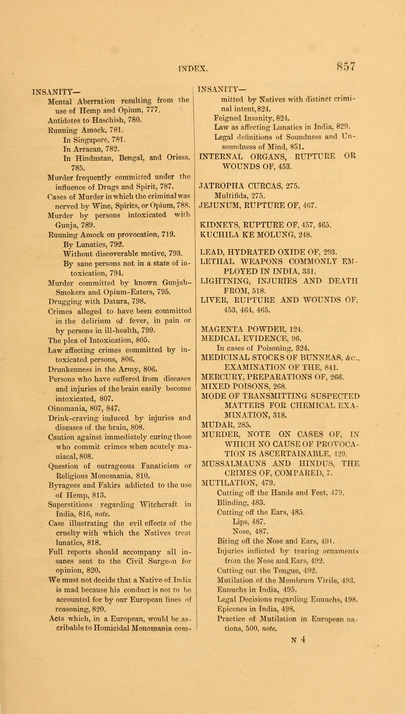 INSANITY— Mental Aberration resulting from the use of Hemp and Opium, 777. Antidotes to Haschish, 780. Running Amock, 781. In Singapore, 781'. In Arracan, 782. In Hindustan, Bengal, and Orissa, 785. Murder frequently committed under the influence of Drugs and Spirit, 787. Cases of Murder in which the criminal was nerved by Wine, Spirits, or Opium, 788. Murder by persons intoxicated with Gunja, 789. Running Amock on provocation, 719. By Lunatics, 792. Without discoverable motive, 793. By sane persons not in a state of in- toxication, 794. Murder committed by known Gunjah- Smokers and Opium-Eaters, 795. Drugging with Datura, 798. Crimes alleged to have been committed in the delirium oi fever, in pain or by persons in ill-health, 799. The plea of Intoxication, 805. Law affecting crimes committed by in- toxicated persons, 806. Drunkenness in the Army, 806. Persons who have suffered from diseases and injuries of the brain easily become intoxicated, 807. Oinomania, 807, 847. Drink-craving induced by injuries and diseases of the brain, 808. Caution against immediately curing those who commit crimes when acutely ma- niacal, 808. Question of outrageous Fanaticism or Religious Monomania, 810. Byragees and Fakirs addicted to the use of Hemp, 813. Superstitions regarding Witchcraft in India, 816, note. Case illustrating the evil effects of the cruelty with which the Natives treat lunatics, 818. Full reports should accompany all in- sanes sent to the Civil Surgeon for opinion, 820. We must not decide that a Native of India is mad because his conduct is not to be accounted for by our European lines of reasoning, 820. Acts which, in a European, would be as- cribable to Homicidal Monomania com- INSANITY— mitted by Natives with distinct crimi- nal intent, 824. Feigned Insanity, 824. Law as affecting Lunatics in India, 829. Legal definitions of Soundness and Un- soundness of Mind, 851. INTERNAL ORGANS, RUPTURE OR WOUNDS OF, 453. .TATROPHA CURCAS, 275. Multifida, 275. JEJUNUM, RUPTURE OF, 467. KIDNEYS, RUPTURE OF, 457, 465. KUCHILA KE MOLUNG, 248. LEAD, HYDRATED OXIDE OF, 293. LETHAL WEAPONS COMMONLY EM- PLOYED IN INDIA, 331. LIGHTNING, INJURIES AND DEATH FROM, 518. LIVER, RUPTURE AND WOUNDS OF, 453, 464, 465. MAGENTA POWDER, 124. MEDICAL EVIDENCE, 96. In cases of Poisoning, 324. MEDICINAL STOCKS OF BUNNEAS, &c, EXAMINATION OF THE, 841. MERCURY, PREPARATIONS OF, 266. MIXED POISONS, 268. MODE OF TRANSMITTING SUSPECTED MATTERS FOR CHEMICAL EXA- MINATION, 318. MUDAR, 285. MURDER, NOTE ON CASES OF, IN WHICH NO CAUSE OF PROVOCA- TION IS ASCERTAINABLE, 429. MUSSALMAUNS AND HINDUS, THE CRIMES OF, COMPARED, 7. MUTILATION, 479. Cutting off the Hands and Feet, 479, Blinding, 483. Cutting off the Ears, 485. Lips, 487. Nose, 487. Biting off the Nose and Ears, 49 I. Injuries inflicted by tearing ornaments from the Nose and Ears, 492. Cutting out the Tongue, 492. Mutilation of the Mem brum Virile, 493. Eunuchs in India, 495. Legal Decisions regarding Eunuchs, 498. Epicenes in India, 498. Practice of Mutilation in European na- tions, 500, note. n4