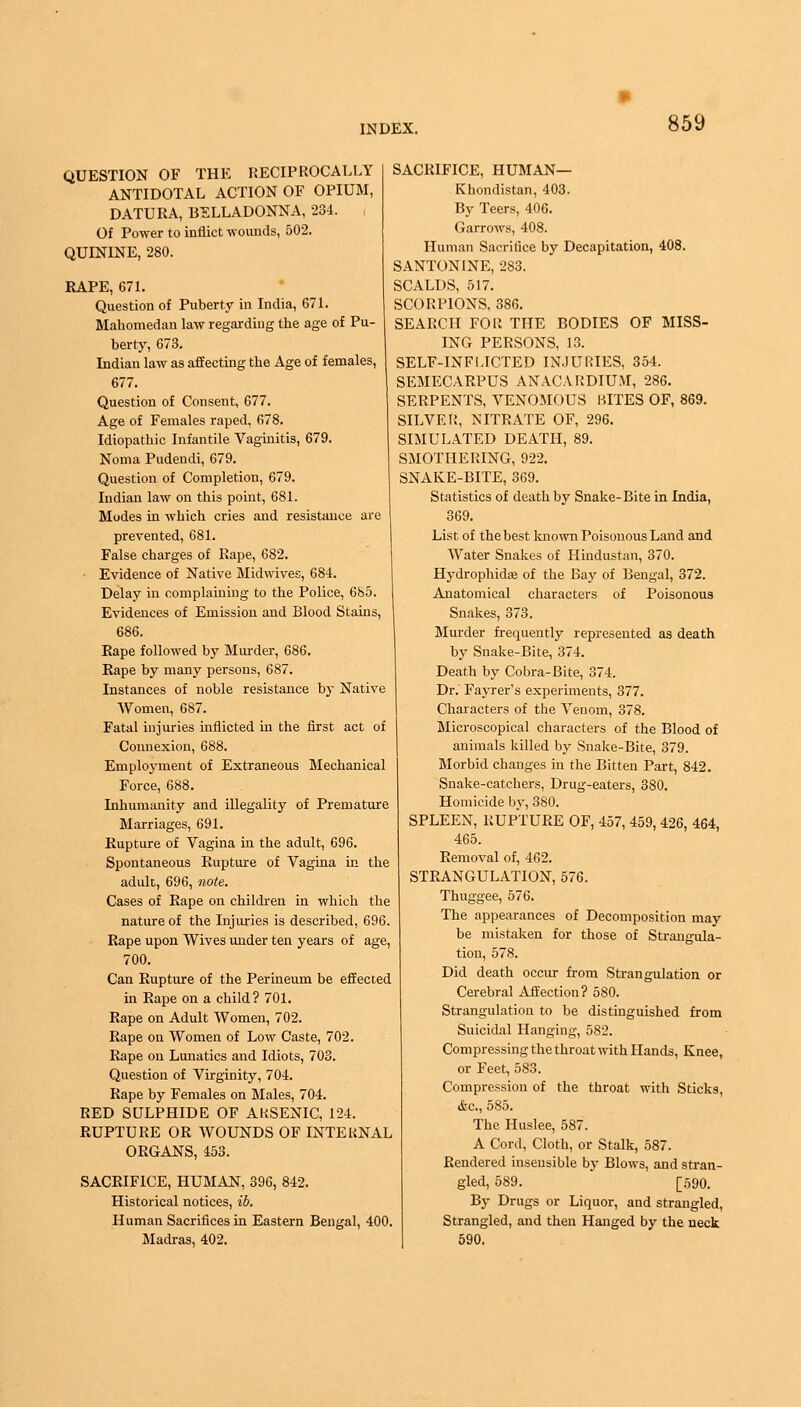 QUESTION OF THE RECIPROCALLY ANTIDOTAL ACTION OF OPIUM, DATURA, BELLADONNA, 234. Of Power to inflict wounds, 502. QUININE, 280. RAPE, 671. Question of Puberty in India, 671. Mahomedan law regarding the age of Pu- berty, 673. Indian law as affecting the Age of females, 677. Question of Consent, 677. Age of Females raped, 678. Idiopathic Infantile Vaginitis, 679. Noma Pudendi, 679. Question of Completion, 679. Indian law on this point, 681. Modes in which cries and resistance are prevented, 681. False charges of Rape, 682. Evidence of Native Midwives, 684. Delay in complaining to the Police, 685. Evidences of Emission and Blood Stains, 686. Rape followed by Murder, 686. Rape by many persons, 687. Instances of noble resistance by Native Women, 687. Fatal injuries inflicted in the first act of Connexion, 688. Employment of Extraneous Mechanical Force, 688. Inhumanity and illegality of Premature Marriages, 691. Rupture of Vagina in the adult, 696. Spontaneous Rupture of Vagina in the adult, 696, note. Cases of Rape on children in which the nature of the Injuries is described, 696. Rape upon Wives under ten years of age, 700. Can Rupture of the Perineum be effected in Rape on a child? 701. Rape on Adult Women, 702. Rape on Women of Low Caste, 702. Rape on Lunatics and Idiots, 703. Question of Virginity, 704. Rape by Females on Males, 704. RED SULPHIDE OF AKSENIC, 124. RUPTURE OR WOUNDS OF INTERNAL ORGANS, 453. SACRIFICE, HUMAN, 396, 842. Historical notices, ib. Human Sacrifices in Eastern Bengal, 400. Madras, 402. SACRIFICE, HUMAN— Khondistan, 403. By Teers, 406. Garrows, 408. Human Sacrifice by Decapitation, 408. SANTONINE, 283. SCALDS, 517. SCORPIONS, 386. SEARCH FOR THE BODIES OF MISS- ING PERSONS, 13. SELF-INFLICTED INJURIES, 354. SEMECARPUS ANACARDIU.U, 286. SERPENTS, VENOMOUS KITES OF, 869. SILVER, NITRATE OF, 296. SIMULATED DEATH, 89. SMOTHERING, 922. SNAKE-BITE, 369. Statistics of death by Snake-Bite in India, 369. List of the best known Poisonous Land and Water Snakes of Hindustan, 370. Hydrophidas of the Bay of Bengal, 372. Anatomical characters of Poisonous Snakes, 373. Murder frequently represented as death by Snake-Bite, 374. Death by Cobra-Bite, 374. Dr. Fayrer's experiments, 377. Characters of the Venom, 378. Microscopical characters of the Blood of animals killed by Snake-Bite, 379. Morbid changes in the Bitten Part, 842. Snake-catchers, Drug-eaters, 380. Homicide by, 380. SPLEEN, RUPTURE OF, 457, 459, 426, 464, 465. Removal of, 462. STRANGULATION, 576. Thuggee, 576. The appearances of Decomposition may be mistaken for those of Strangula- tion, 578. Did death occur from Strangulation or Cerebral Affection? 580. Strangulation to be distinguished from Suicidal Hanging, 582. Compressing the throat with Hands, Knee, or Feet, 583. Compression of the throat with Sticks, &c, 585. The Huslee, 587. A Cord, Cloth, or Stalk, 587. Rendered insensible by Blows, and stran- gled, 589. [r,90. By Drugs or Liquor, and strangled, Strangled, and then Hanged by the neck 590.