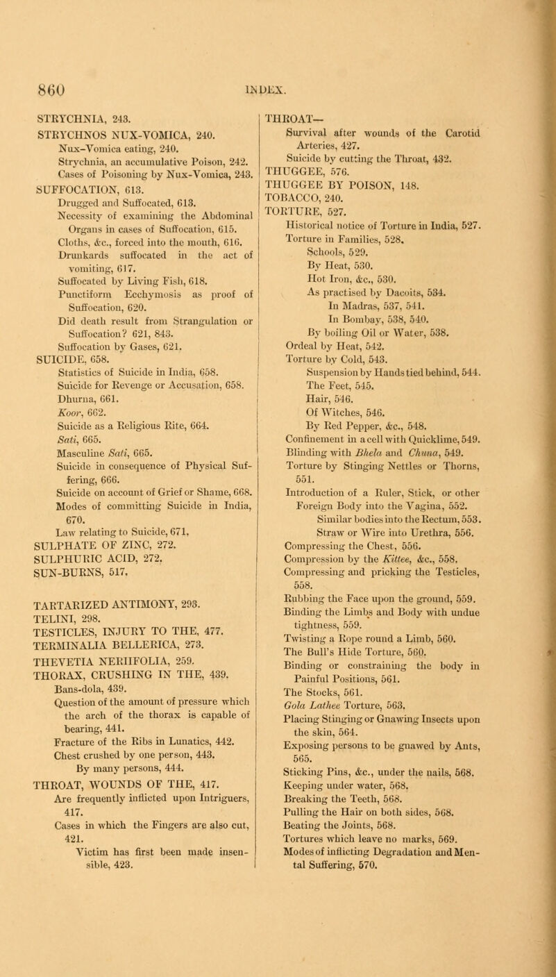 STRYCHNIA, 243. STRYCHNOS NUX-VOMICA, 240. Nux-Vomica eating, 240. Strychnia, an accumulative Poison, 242. Cases of Poisoning by Nux-Voniica, 243. SUFFOCATION, G13. Drugged and Suffocated, 613. Necessity of examining the Abdominal Organs in cases of Suffocation, 615. Cloths, «i'C, forced into the mouth, 616. Drunkards suffocated in the act of vomiting, 617. Suffocated by Living Fish, 618. Punctiform Ecckymosis as proof of Suffocation, 620. Did death result from Strangulation or Suffocation? 621, 843. Suffocation by Gases, 621. SUICIDE, 658. Statistics of Suicide in India, 658. Suicide for Revenge or Accusation, 658. Dhurna, 661. A'oor, 662. Suicide as a Religious Rite, 664. Bali, 665. Masculine Sati, 665. Suicide in consequence of Physical Suf- fering, 666. Suicide on account of Grief or Shame, 668. Modes of committing Suicide in India, 670. Law relating to Suicide, 671. SULPHATE OF ZINC, 272. SULPHURIC ACID, 272. SUN-BURNS, 517. TARTARIZED ANTIMONY, 203. TELINI, 298. TESTICLES, INJURY TO THE, 477. TERMINALIA BELLERICA, 273. THEVETIA NERIIFOLIA, 259. THORAX, CRUSHING IN THE, 439. Bans-dola, 439. Question of the amount of pressure which the arch of the thorax is capable of bearing, 441. Fracture of the Ribs in Lunatics, 442. Chest crushed by one person, 443. By many persons, 444. THROAT, WOUNDS OF THE, 417. Are frequently inflicted upon Intriguers, 417. Cases in which the Fingers are also cut, 421. Victim has first been made insen- sible, 423. THROAT— Survival after wounds of the Carotid Arteries, 427. Suicide by cutting the Throat, 432. THUGGEE, 576. THUGGEE BY POISON, 148. TOBACCO, 240. TORTURE, 527. Historical notice of Torture in India, 527. Torture in Families, 528. Schools, 529. By Heat, 530. Hot Iron, &c„ 530. As practised by DacoitB, 534. In Madras, 537, 541. In Bombay, 538, 540. By boiling Oil or Water, 538. Ordeal by Heat, 542. Torture by Cold, 543. Suspension by Hands tied behind, 544. The Feet, 545. Hair, 546. Of Witches, 546. By Red Pepper, &c, 548. Confinement in acell with Quicklime, 549. Blinding with Bhela and Chuna, 549. Torture by Stinging Nettles or Thorns, 551. Introduction of a Ruler, Stick, or other Foreign Body into the Vagina, 552. Similar bodies into the Rectum, 553. Straw or Wire into Urethra, 556. Compressing the Chest, 556. Compression by the Kittee, <fcc, 558. Compressing and pricking the Testicles, 558. Rubbing the Face upon the ground, 559. Binding the Limbs and Body with undue tightness, 559. Twisting a Rope round a Limb, 560. The Bull's Hide Torture, 560. Binding or constraining the body in Painful Positions, 561. The Stocks, 561. Gola Lathee Torture, 563. Placing Stinging or Gnawing Insects upon the skin, 564. Exposing persons to be gnawed by Ants, 565. Sticking Phis, &c, under the nails, 568. Keeping under water, 568. Breaking the Teeth, 568. Pulling the Hah on both sides, 568. Beating the Joints, 568. Tortures which leave no marks, 569. Modes of inflicting Degradation and Men- tal Suffering, 570.