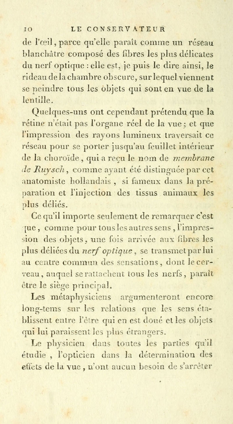 de l'œil, parce qu'elle paraît comme un réseau blanchâtre composé des fibres les plus délicates du nerf optique : elle est, je puis le dire ainsi, le rideau de la chambre obscure, sur lequel viennent se peindre tous les objets qui sont en vue de la lentille. Quelques-uns ont cependant prétendu que la rétine n'était pas l'organe réel de la vue ; et que l'impression des rayons lumineux traversait ce réseau pour se porter jusqu'au feuillet intérieur de la choroïde , qui a reçu le nom de membrane de Rujscli, comme ayant été distinguée par cet anatomisle hollandais , si fameux dans la pré- paration et l'injection des tissus animaux les plus déliés. Ce qu'il importe seulement de remarquer c'est [ue , comme pour tous les autres sens , l'impres- sion des objets, une fois arrivée aux fibres les plus déliées du nerf optique , se transmet par lui au centre commun des sensations, dont le cer- veau, auquel se rattachent tous les nerfs, paraît être le siège principal. Les métaphysiciens argumenteront encore long-tems sur les relations que les sens éta- blissent entre l'être qui en est doué et les objets qui lui paraissent les plus étrangers. Le physicien dans toutes les parties qu'il étudie , l'opticien dans la détermination des effets de la vue , n'ont aucun besoin de s'arrêter