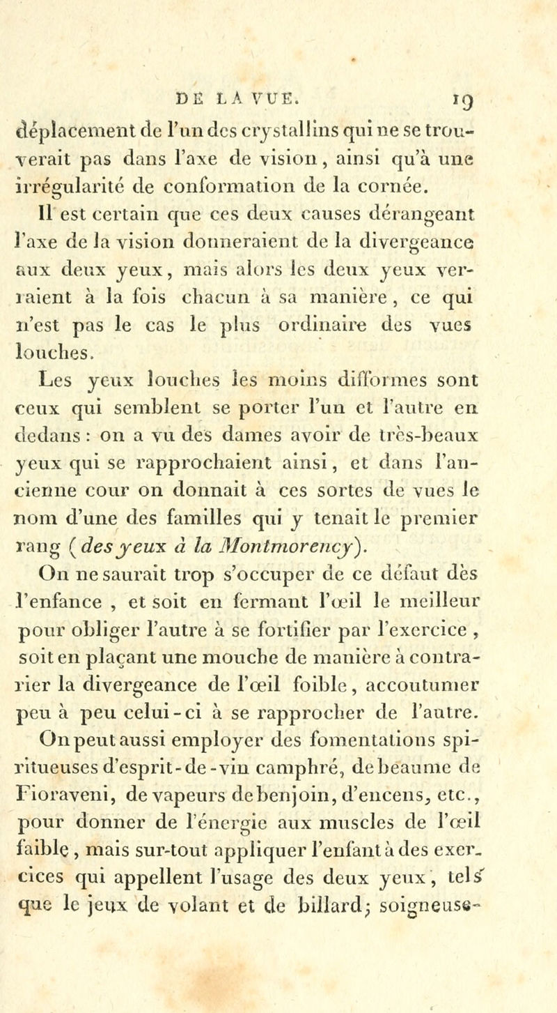 déplacement de l'un des crystallins qui ne se trou- ■verait pas dans l'axe de vision, ainsi qu'à une irrégularité de conformation de la cornée. 11 est certain que ces deux causes dérangeant Taxe de la vision donneraient de la divergeance aux deux yeux, mais alors les deux yeux ver- raient à la fois chacun à sa manière , ce qui n'est pas le cas le plus ordinaire des vues louches. Les yeux louches les moins difformes sont ceux qui semblent se porter l'un et l'autre en dedans : on a vu des dames avoir de très-beaux yeux qui se rapprochaient ainsi, et dans l'an- cienne cour on donnait à ces sortes de vues le nom d'une des familles qui y tenait le premier rang (desyeux à la Montmorency). On ne saurait trop s'occuper de ce défaut dès l'enfance , et soit en fermant l'œil le meilleur pour obliger l'autre à se fortifier par l'exercice , soit en plaçant une mouche de manière à contra- rier la divergeance de l'oeil foible, accoutumer peu à peu celui-ci à se rapprocher de l'autre. On peut aussi employer des fomentations spi- ritueuses d'esprit-de-vin camphré, debeaume de Fioraveni, de vapeurs de benjoin, d'encens, etc., pour donner de l'énergie aux muscles de l'œil faible , mais sur-tout appliquer l'enfant à des exer. cices qui appellent l'usage des deux yeux, tels que le jeux de volant et de billard; soigneuse-