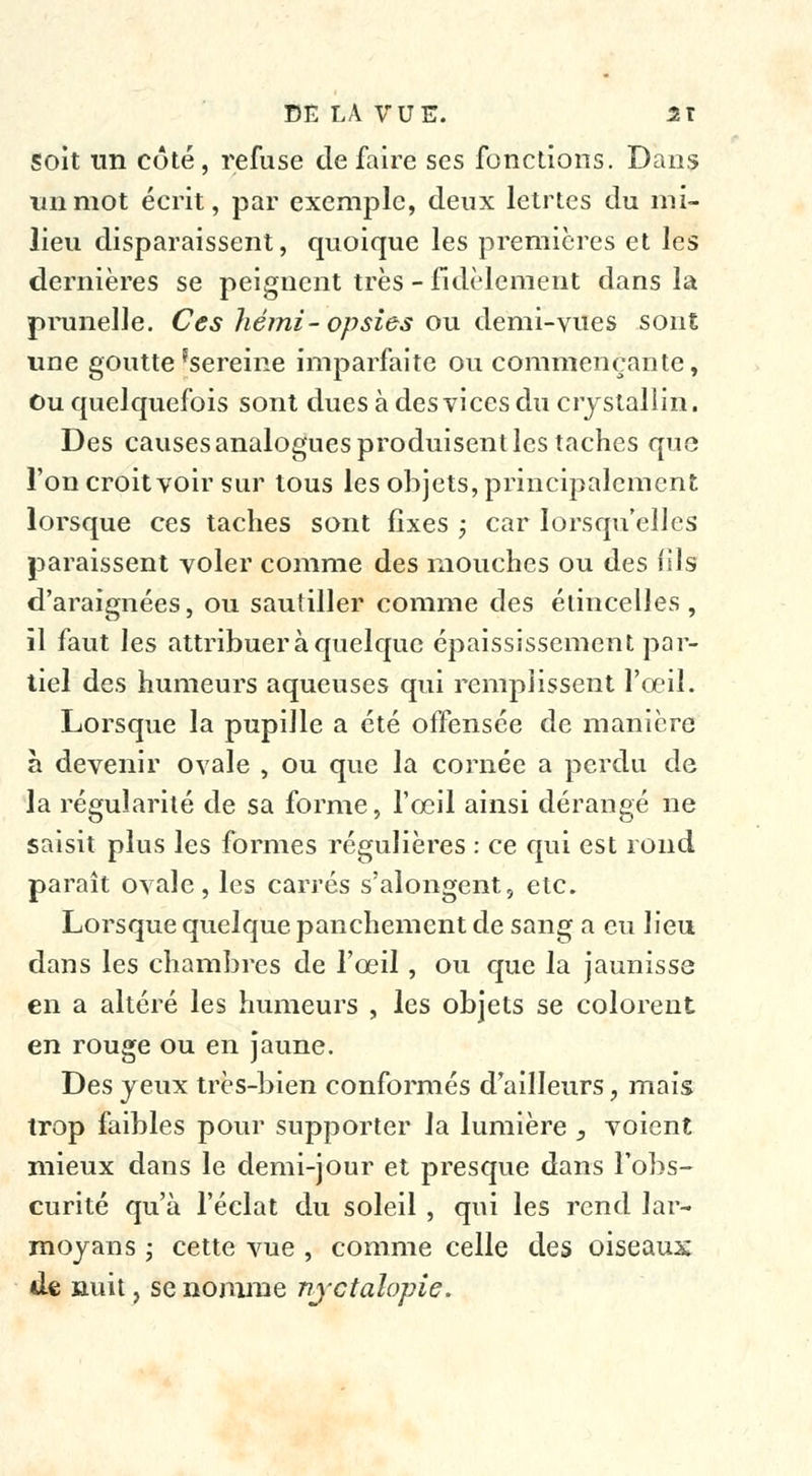 Soit un coté, refuse défaire ses fonctions. Dans un mot écrit, par exemple, deux lctrtes du mi- lieu disparaissent, quoique les premières et les dernières se peignent très - fidèlement dans la prunelle. Ces hémi-opsies ou demi-vues sont une goutte'sereine imparfaite ou commençante, Ou quelquefois sont dues à des vices du crystallin. Des causes analogues produisent les taches que l'on croit voir sur tous les objets, principalement lorsque ces taches sont fixes ; car lorsqu'elles paraissent voler comme des mouches ou des fils d'araignées, ou sautiller comme des étincelles, îl faut les attribuer à quelque épaississement par- tiel des humeurs aqueuses qui remplissent l'œil. Lorsque la pupille a été offensée de manière à devenir ovale , ou que la cornée a perdu de la régularité de sa forme, l'œil ainsi dérangé ne saisit plus les formes régulières : ce qui est rond paraît ovale, les carrés s'alongent, etc. Lorsque quelque panchement de sang a eu lieu dans les chambres de l'œil, ou que la jaunisse en a altéré les humeurs , les objets se colorent en rouge ou en jaune. Des yeux très-bien conformés d'ailleurs, mais trop faibles pour supporter la lumière , voient mieux dans le demi-jour et presque dans l'obs- curité qu'à l'éclat du soleil , qui les rend lar- moyans ; cette vue , comme celle des oiseaux île nuit, se nomme nyctalopie.