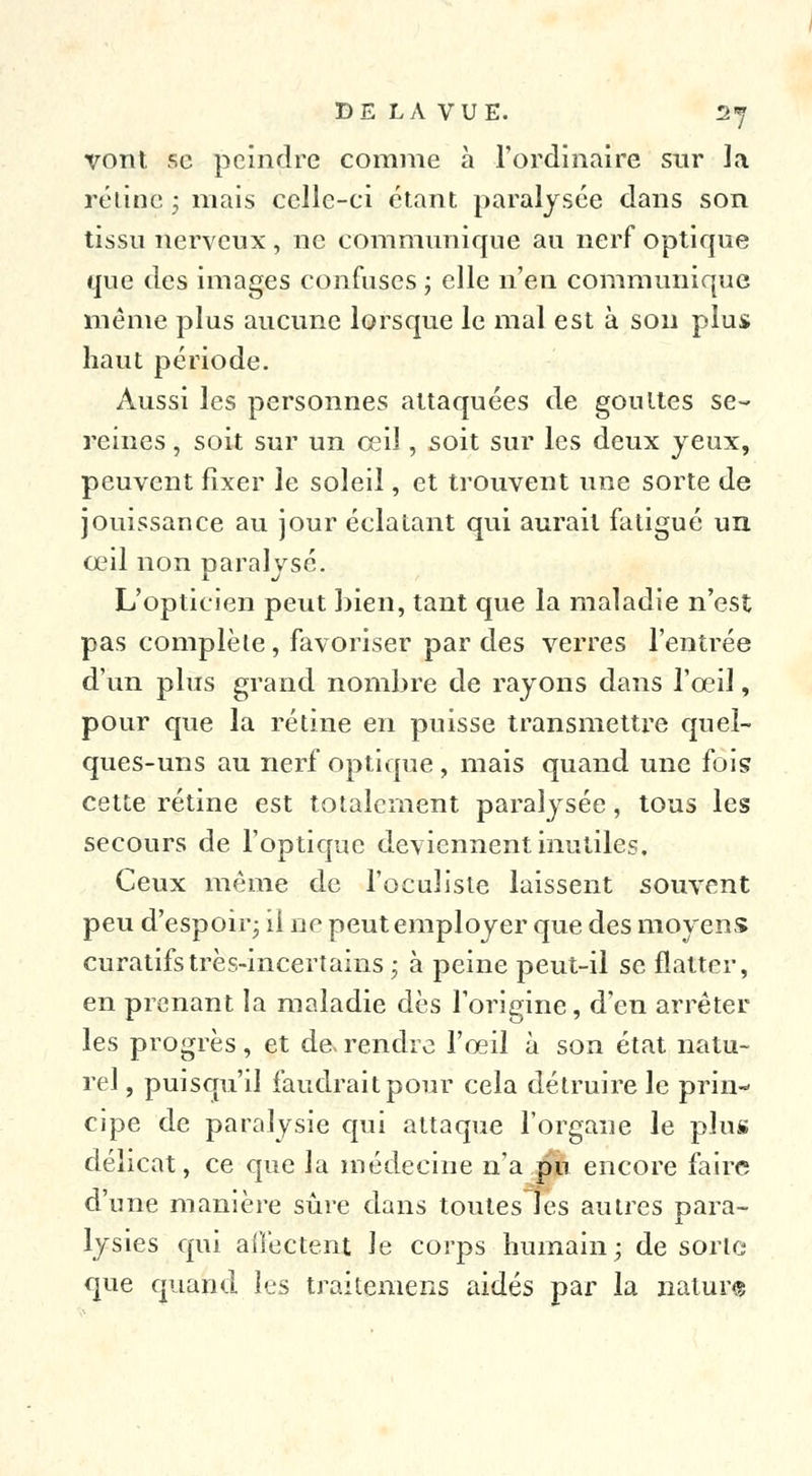 vont se peindre comme à l'ordinaire sur la rétine ; mais celle-ci étant paralysée dans son tissu nerveux , ne communique au nerf optique que des images confuses ; elle n'en communique même plus aucune lorsque le mal est à son plus haut période. Aussi les personnes attaquées de gouttes se- reines , soit sur un ceiï, soit sur les deux yeux, peuvent fixer le soleil, et trouvent une sorte de jouissance au jour éclatant qui aurait fatigué un oeil non paralysé. L'opticien peut bien, tant que la maladie n'est pas complète, favoriser par des verres l'entrée d'un plus grand nombre de rayons dans l'œil, pour que la rétine en puisse transmettre quel- ques-uns au nerf optique , mais quand une fois cette rétine est totalement paralysée, tous les secours de l'optique deviennent inutiles. Ceux même de l'oculiste laissent souvent peu d'espoir; il ne peut employer que des moyens curatifstrès-incertains ; à peine peut-il se flatter, en prenant la maladie dès l'origine, d'en arrêter les progrès, et de. rendre l'oeil à son état natu- rel, puisqu'il faudrait pour cela détruire le prin- cipe de paralysie qui attaque l'organe le plus délicat, ce que la médecine n'a pu encore faire d'une manière sûre dans toutes les autres para- lysies qui affectent le corps humain; de sorte que quand les traiteniens aidés par la nature