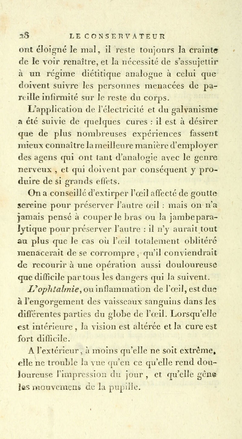 ont éloigné le mal, il reste toujours la crainte de le voir renaître, et la nécessité de s'assujettir à un régime diétitique analogue à celui que doivent suivre les personnes menacées de pa- reille infirmité sur le reste du corps. L'application de l'électricité et du galvanisme a été suivie de quelques cures : il est à désirer que de plus nombreuses expériences fassent mieux connaître la meilleure manière d'employer des agens qui ont tant d'analogie avec le genre nerveux , et qui doivent par conséquent y pro- duire de si grands effets. On a conseillé d'extirper l'œil affecté de goutte sereine pour préserver l'autre œil : mais on n'a jamais pensé à couper le bras ou la jambepara- lytique pour préserver l'autre : il n'y aurait tout au plus que le cas où l'œil totalement oblitéré menacerait de se corrompre , qu'il conviendrait de recourir à une opération aussi douloureuse que difficile par tous les dangers qui la suivent. L'ophtalmie, ou inflammation de l'œil, est due à l'engorgement des vaisseaux sanguins dans les différentes parties du globe de l'œil. Lorsqu'elle est intérieure , la vision est altérée et la cure est fort difficile. A l'extérieur, à moins qu'elle ne soit extrême, elle ne trouble la vue qu'en ce qu'elle rend dou- loureuse l'impression du jour , et qu'elle gène les mouvemens de la pupille.