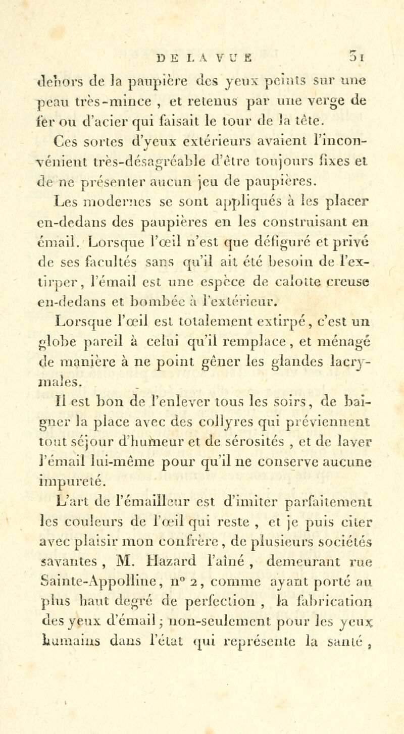 dehors de la paupière des yeux peints sur une peau très-minée , et retenus par une verge de fer ou d'acier qui faisait le tour de la tète. Ces sortes d'yeux extérieurs avaient l'incon- vénient très-désagréable d'être toujours fixes et de ne présenter aucun jeu de paupières. Les modernes se sont appliqués à les placer en-dedans des paupières en les construisant en émail. Lorsque l'œil n'est que défiguré et privé de ses facultés sans qu'il ait été besoin de l'ex- tirper, l'émail est une espèce de calotte creuse en-dedans et bombée à l'extérieur. Lorsque l'œil est totalement extirpé, c'est un globe pareil à celui qu'il remplace, et ménagé de manière à ne point gêner les glandes lacry- males. Il est bon de l'enlever tous les soirs, de bai- gner la place avec des collyres qui préviennent tout séjour d'humeur et de sérosités , et de layer l'émail lui-même pour qu'il ne conserve aucune impureté. L'art de l'émailleur est d'imiter parfaitement les couleurs de l'œil qui reste , et je puis citer avec plaisir mon confrère , de plusieurs sociétés savantes, M. llazard l'aîné , demeurant rue Sainte-Àppolline, n° 2, comme ayant porté au plus haut degré de perfection , la fabrication des yeux d'émail ; non-seulement pour les yeux humains dans l'état qui représente la santé ,
