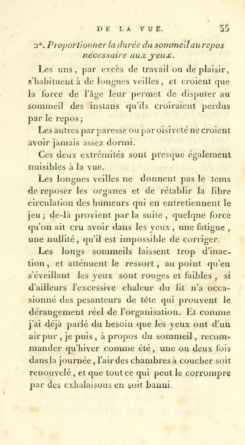 2°. Proportionner la durée du sommeilaurepos nécessaire aux jeux. Les uns, par excès de travail ou déplaisir, s'habituent à de longues veilles, cl croient que la force de l'âge leur permet de disputer au sommeil des instans qu'ils croiraient perdus par le repos ; Les autres par paresse ou par oisiveté ne croient avoir jamais assez dormi. Ces deux extrémités sont presque également nuisibles à la vue. Les longues veilles ne donnent pas le tems de reposer les organes et de rétablir la libre circulation des humeurs qui en en (retiennent le jeu; de-Ià provient parla suite , quelque force qu'on ait cru avoir dans les yeux, une fatigue , une nullité, qu'il est impossible de corriger. Les longs sommeils laissent trop d'inac- tion , et atténuent le ressort, ati point qu'en s'éveillant les yeux sont rouges et faibles , si d'ailleurs l'excessive chaleur du lit n'a occa- sionné des pesanteurs de tête qui prouvent le dérangement réel de l'organisation. Et comme j'ai déjà parlé du besoin que les yeux ont d'un air pur , je puis , à propos du sommeil, recom- mander qu'hiver comme été, une ou deux fois dans la journée, l'air des chambres à coucher soit renouvelé , et que tout ce qui peut le corrompre par des exhalaisons en soit banni.