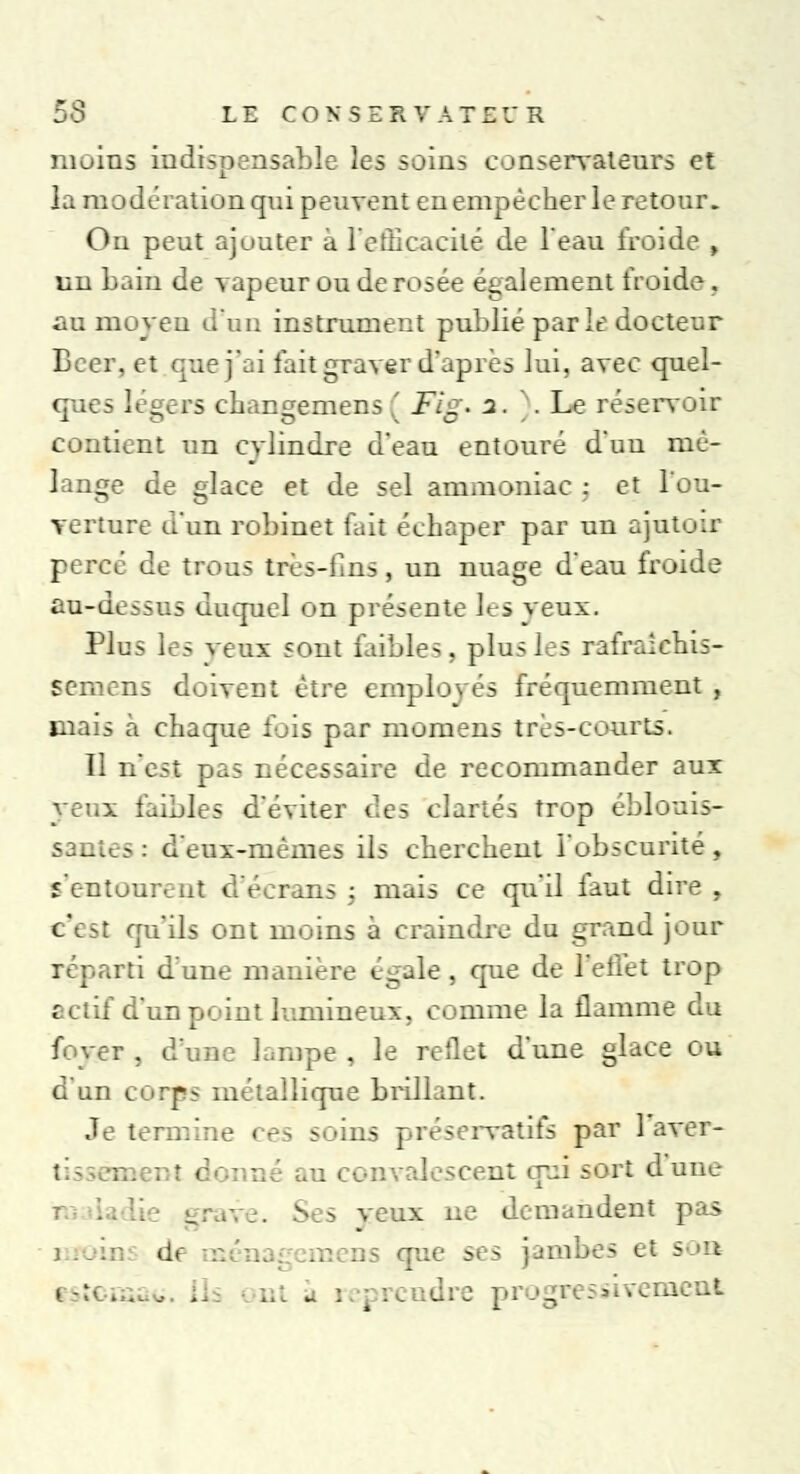 moins indispensable les soins conservateurs et la modération qui peuvent en empêcher le retour. On peut ajouter à l'efficacité de l'eau froide , un bain de vapeur ou de rosée également froide . au moyeu d'un instrument publié parle docteur Béer, et que j'ai fait graver d'après lui, avec quel- ques légers chansemens ' Fie* i. .Le réservoir contient un cylindre d'eau entouré d'un mé- lange de glace et de sel ammoniac : et l'ou- verture d'un robinet (ail échaper par un ajutoir percé de trous très-lins, un nuage d'eau froide au-dessus duquel on présente les yeux. Pins les veux sont faibles, plus les rafraîehis- semens doivent être employés fréquemment , mais à chaque fois par momens très-courts. 11 n'est pas nécessaire de recommander aux yeux faibles d'éviter des clartés trop éblouis- santes : d'eux-mêmes ils cherchent l'obscurité, s'entourent d'écrans : mais ce qu'il faut dire . c'est qu'ils ont moins à craindre du grand jour réparti d'une manière égale , que de l'effet trop ectif d'un point lumineux, comme la flamme du foyer , d'une lampe . le reflet d'une glace ou d'un corps métallique brillant. Je termine ces soins préservatifs par 1 aver- Lyalcscent qui sort d'une S s veux ne demandent pas d< fjue ses jambes et s a à reprendre prog aient