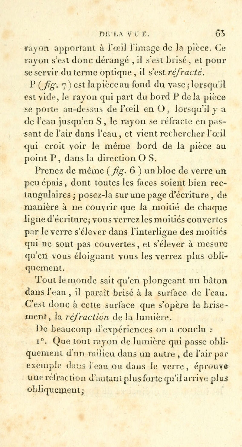 rayon apportant à l'œil limage de la pièce. Ce rayon s'est donc dérangé , il s'est brisé , et pour se servir du terme optique , il s'est réfracté. P (Jjg. 7 ) est la pièce au fond du vase ; lorsqu'il est vide, le rayon qui part du bord P de la pièce se porte au-dessus de l'oeil en O, lorsqu'il y a de l'eau jusqu'en S , le rayon se réfracte en pas- sant de l'air dans l'eau, et vient rechercher l'œil qui croit voir le même bord de la pièce au point P, dans la direction O S. Prenez de même (fîg- 6 ) un bloc de verre un peu épais, dont toutes les faces soient bien rec- tangulaires ; posez-la sur une page d'écriture, de manière à ne couvrir que la moitié de chaque ligne d'écriture ; vous verrez les moitiés couvertes par le verre s'élever dans l'interligne des moitiés qui ne sont pas couvertes, et s'élever à mesure qu'en vous éloignant vous les verrez plus obli- quement. Tout le inonde sait qu'en plongeant un bâton dans l'eau , il paraît brisé à la surface de l'eau. C'est donc à cette surface que s'opère le brise- ment, la réfraction de la lumière. De beaucoup d'expériences on a conclu : i°. Que tout rayon de lumière qui passe obli- quement d'un milieu dans un autre , de l'air par exemple dans l'eau ou dans le verre, éprouva une réfraction d'autant plus forte qu'il arrive plus obliquement;
