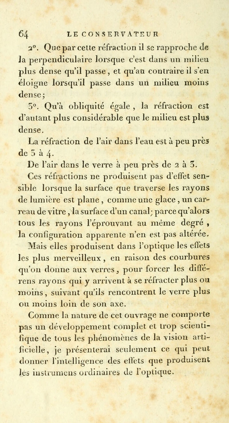 2°. Que par cette réfraction il se rapproche de Ja perpendiculaire lorsque c'est dans un milieu plus dense qu'il passe, et qu'au contraire il s'en éloigne lorsqu'il passe dans un milieu moins dense ; 5°. Qu'à obliquité égale , la réfraction est d'autant plus considérable que le milieu est plus dense. La réfraction de l'air dans l'eau est à peu près de 5 à 4- De l'air dans le verre à peu près de 2 à 3. Ces réfractions ne produisent pas d'effet sen- sible lorsque la surface que traverse les rayons de lumière est plane , comme une glace , un car- reau de vitre, la surface d'un canal; parce qu'alors tous les rayons l'éprouvant au môme degré , la configuration apparente n'en est pas altérée. Mais elles produisent dans l'optique les effets les plus merveilleux , en raison des courbures qu'on donne aux verres, pour forcer les diffé- rens rayons qui y arrivent à se réfracter plus ou moins, suivant qu'ils rencontrent le verre plus ou moins loin de son axe. Comme la nature de cet ouvrage ne comporte pas un développement complet et trop scienti- fique de tous les phénomènes de la vision arti- ficielle, je présenterai seulement ce qui peut donner l'intelligence des effets que produisent les in s t rumens ordinaires de l'optique.