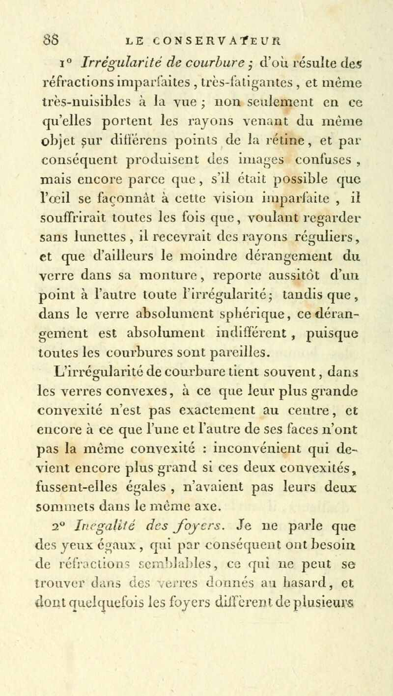 i° Irrégularité de courbure j d'où résulte des réfractions imparfaites , très-fatigantes , et même très-nuisibles à la vue ; non seulement en ce qu'elles portent les rayons venant du même objet sur différens points de la rétine, et par conséquent produisent des images confuses , mais encore parce que, s'il était possible que l'œil se façonnât à cette vision imparfaite , il souffrirait toutes les fois que, voulant regarder sans lunettes , il recevrait des rayons réguliers, et que d'ailleurs le moindre dérangement du verre dans sa monture, reporte aussitôt d'un point à l'autre toute l'irrégularité- tandis que , dans le verre absolument sphérique, ce déran- gement est absolument indifférent, puisque toutes les courbures sont pareilles. L'irrégularité de courbure tient souvent, dans les verres convexes, à ce que leur plus grande convexité n'est pas exactement au centre, et encore à ce que l'une et l'autre de ses faces n'ont pas la même convexité : inconvénient qui de- vient encore plus grand si ces deux convexités, fussent-elles égales , n'avaient pas leurs deux sommets dans le même axe. 2° Inégalité des foyers. Je ne parle que des yeux égaux, qui par conséquent ont besoin de réfraction? semblables, ce qui ne peut se trouver dans des verres donnés au hasard, et dont quelquefois les foyers diffèrent de plusieurs
