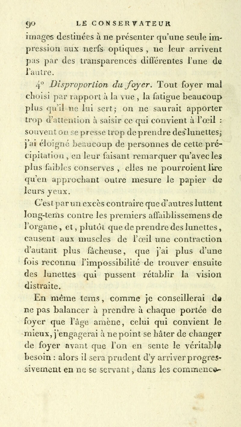 images destinées à ne présenter qu'une seule im- pression aux nerfs optiques , ne leur arrivent pas par des transparences diflérentes l'une de l'autre. 4° Disproportion du foyer. Tout foyer mal choisi par rapport à la vue , la fatigue beaucoup plus qu'il ne lui sert; on ne saurait apporter trop d'attention à saisir ce qui convient à l'œil : souvent on se presse trop de prendre deslunettesj j'ai éloigné beaucoup de personnes de cette pré- cipitation , en leur faisant remarquer qu'avec les plus faibles conserves , elles ne pourroient lire qu'en approchant outre mesure le papier de leurs yeux. C'est par un excès contraire que d'autres luttent long-tems contre les premiers affaiblissemens de l'organe, et, plutôt que de prendre des lunettes, causent aux muscles de l'œil une contraction d'autant plus fâcheuse, que j'ai plus d'une fois reconnu l'impossibilité de trouver ensuite des lunettes qui pussent rétablir la vision distraite. En même tems, comme je conseillerai de ne pas balancer à prendre à chaque portée de foyer que l'âge amène, celui qui convient le mieux, j'engagerai à ne point se hâter de changer de foyer avant que l'on en sente le véritable besoin : alors il sera prudent d'y arriver progres- sivement en ne se servant, dans les commence