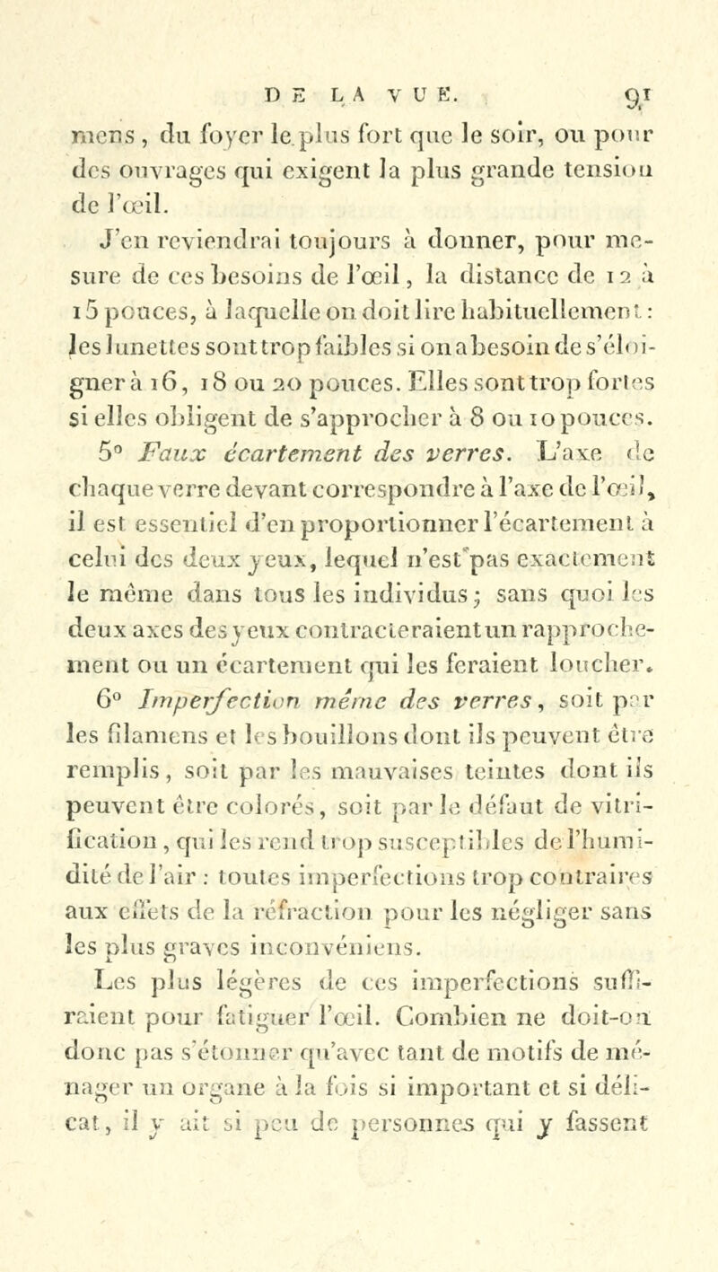 mens , du foyer le.plus fort que le soir, ou pour des ouvrages qui exigent la plus grande tension de l'œil. J'en reviendrai toujours à donner, pour me- sure de ces besoins de l'œil, la distance de 12a 15 pouces, à laquelle on doit lire habituellement: Jes lunettes sont trop faibles si on abesoin de s'éloi- gner à 16, 18 ou 20 pouces. Elles sont trop forles si elles obligent de s'approcher à 8 ou 10 pouces. 5° Faux écartement des verres. L'axe de Chaque verre devant correspondre à l'axe de l'œil, il est essentiel d'en proportionner l'écartemenl à celui des deux jeux, lequel n'est pas exactement le même dans tous les individus; sans quoi les deux axes desyeux contracteraientun rapproche- ment ou un écartement qui les feraient loucher* 6° Imperfection même des verres, soit par les filamens et les bouillons dont ils peuvent être remplis, soit par les mauvaises teintes dont ils peuvent être colorés, soit parle défaut de vitri- fication , qui les rend trop susceptibles de l'humi- dité de l'air : toutes imperfections trop contraires aux effets de la réfraction pour les négliger sans les plus graves inconvéniens. Les plus légères de ces imperfections suffi- raient pour fatiguer l'œil. Combien ne doit-on donc pas s'étonner qu'avec tant de motifs de mé- nager un organe à la fois si important et si déli- cat, il y ait si peu de personnes qui y fassent