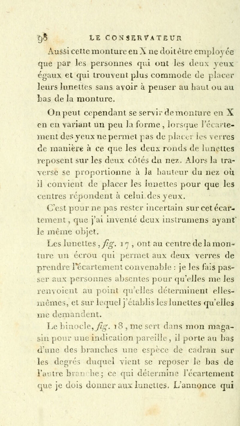 Aussi cette monture en X ne doit être employée que par les personnes qui ont les deux yeux égaux et qui trouvent plus commode de placer leurs lunettes sans avoir à penser au haut ou au bas de la monture. On peut cependant se servir demonture en X en en variant un peu la forme , lorsque l'écarté- ment des yeux ne permet pas de place : les \ erres de manière à ce qae les deux ronds de lunettes reposent sur les deux côtés du nez. Alors la tra- verse se proportionne à la hauteur du nez où il convient de placer les lunettes pour que les centres répondent à celui.des yeux. C'est pour ne pas rester incertain sur cetécar- tement, que j'ai inventé deux instrumens ayant le même objet. Les lunettes , fig. 17 , ont au centre de la mon- ture un écrou qui permet aux deux verres de prendre l*écartement convenable : je les fais pas- ser aux personnes absentes pour qu'elles me les renvoient au point qu'elles déterminent elles- mêmes, et sur lequel j'établis les lunettes qu'elles me demandent. Le binocle, fig. 18 , me sert dans mon maga- sin pour une indication pareille , il porte au bas d'une des branches une espèce de cadran sur les degrés duquel vient se reposer le bas de l'autre bran lie; ce qui détermine l'écarteraent que je dois donner aux lunettes. L'annonce qui
