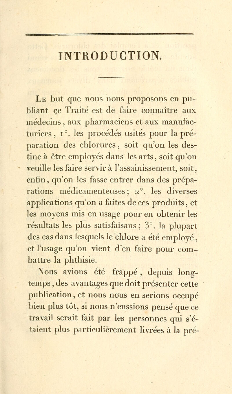 INTRODUCTION. Le but que nous nous proposons en pu- bliant ce Traité est de faire connaître aux médecins, aux pharmaciens et aux manufac- turiers , i°. les procédés usités pour la pré- paration des chlorures, soit qu'on les des- tine à être employés dans les arts, soit qu'on veuille les faire servir à l'assainissement, soit, enfin, qu'on les fasse entrer dans des prépa- rations médicamenteuses ; 2°. les diverses applications qu'on a faites de ces produits, et les moyens mis en usage pour en obtenir les résultats les plus satisfaisans ; 3°. la plupart des cas dans lesquels le chlore a été employé, et l'usage qu'on vient d'en faire pour com- battre la phthisie. Nous avions été frappé , depuis long- temps , des avantages que doit présenter cette publication, et nous nous en serions occupé bien plus tôt, si nous n'eussions pensé que ce travail serait fait par les personnes qui s'é- taient plus particulièrement livrées à la pré-