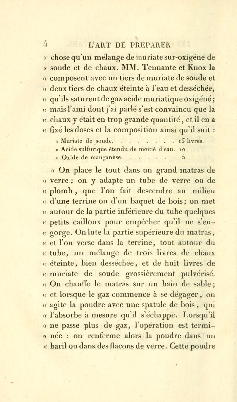 <( chose qu'un mélange de inuriatesur-oxigéné de (( soude et de chaux. MM. Tennante et Knox la (( composent avec un tiers de muriate de soude et (( deux tiers de chaux éteinte à l'eau et desséchée, u qu'ils saturent de gaz acide muriatique oxigéné ; « mais l'ami dont j'ai parlé s'est convaincu que la a chaux y était en trop grande quantité, et il en a « fixé les doses et la composition ainsi qu'il suit : « Muriate de soude i5 livres. « Acide sulfurique étendu de moitié d'eau. 10 « Oxide de manganèse 5 (( On place le tout dans un grand matras de « verre ; on y adapte un tube de verre ou de « plomb , que l'on fait descendre au milieu (( d'une terrine ou d'un baquet de bois; on met « autour de la partie inférieure du tube quelques « petits cailloux pour empêcher qu'il ne s'en- « gorge. Onlute la partie supérieure du matras, « et l'on verse dans la terrine, tout autour du « tube, un mélange de trois livres de chaux « éteinte, bien desséchée, et de huit livres de « muriate de soude grossièrement pulvérisé. « On chauffe le matras sur un bain de sable ; « et lorsque le gaz commence à se dégager, on « agite la poudre avec une spatule de bois, qui « l'absorbe à mesure qu'il s'échappe. Lorsqu'il « ne passe plus de gaz, l'opération est termi- « née : on renferme alors la poudre dans un h baril ou dans des flacons de verre. Cette poudre