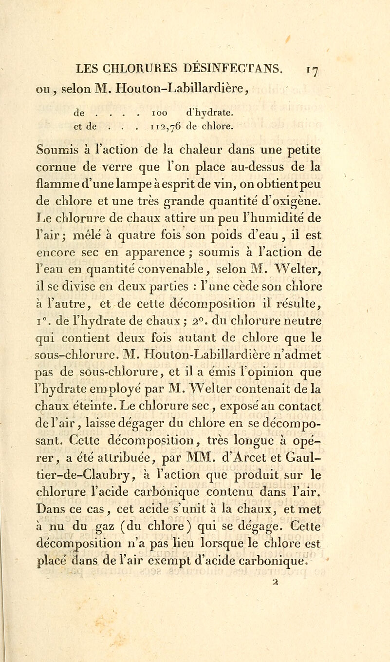 ou , selon M. Houton-Labillardière, de . . . 100 d'hydrate, et de . . . 112,76 de chlore. Soumis à l'action de la chaleur dans une petite cornue de verre que l'on place au-dessus de la flamme d'une lampe à esprit de vin, on obtientpeu de chlore et une très grande quantité d'oxigène. Le chlorure de chaux attire un peu l'humidité de l'air ; mêlé à quatre fois son poids d'eau, il est encore sec en apparence ; soumis a Faction de l'eau en quantité convenable, selon M. Welter, il se divise en deux parties : l'une cède son chlore à l'autre, et de cette décomposition il résulte, i°. de l'hydrate de chaux ; 20. du chlorure neutre qui contient deux fois autant de chlore que le sous-chlorure. M. Houton-Labillardière n'admet pas de sous-chlorure, et il a émis l'opinion que l'hydrate employé par M. Welter contenait de la chaux éteinte. Le chlorure sec, exposé au contact de l'air, laisse dégager du chlore en se décompo- sant. Cette décomposition, très longue à opé- rer, a été attribuée, par MM. d'Arcet et Gaul- tier-de-Claubry, à l'action que produit sur le chlorure l'acide carbonique contenu dans l'air. Dans ce cas, cet acide s'unit à la chaux, et met à nu du gaz (du chlore) qui se dégage. Cette décomposition n'a pas lieu lorsque le chlore est placé dans de l'air exempt d'acide carbonique. 2