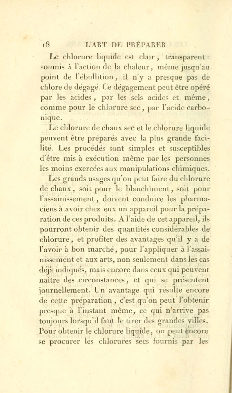 Le chlorure liquide est clair , transparent : soumis à l'action de la chaleur, même jusqu'au point de l'ébullition, il n'y a presque pas de chlore de dégagé. Ce dégagement peut être opéré par les acides , par les sels acides et même, comme pour le chlorure sec, par l'acide carbo- nique. Le chlorure de chaux sec et le chlorure liquide peuvent être préparés avec la plus grande faci- lité. Les procédés sont simples et susceptibles d'être mis à exécution même par les personnes les moins exercées aux manipulations chimiques. Les grands usages qu'on peut faire du chlorure de chaux, soit pour le blanchiment, soit pour 1 assainissement, doivent conduire les pharma- ciens à avoir chez eux un appareil pour la prépa- ration de ces produits. A l'aide de cet appareil, ils pourront obtenir des quantités considérables de chlorure, et profiter des avantages qu'il y a de l'avoir à bon marché, pour l'appliquer à l'assai- nissement et aux arts, non seulement dans les cas déjà indiqués, mais encore dans ceux qui peuvent naître des circonstances, et qui se présentent journellement. Un avantage qui résulte encore de cette préparation, c'est qu'on peut l'obtenir presque à l'instant même, ce qui n'arrive pas toujours lorsqu'il faut le tirer des grandes villes. Pour obtenir le chlorure liquide, on peut encore se procurer les chlorures secs fournis par les