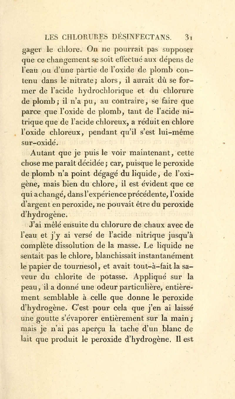 gager le chlore. On ne pourrait pas supposer que ce changement se soit effectué aux dépens de l'eau pu. d'une partie de l'oxide de plomb con- tenu dans le nitrate ; alors, il aurait dû se for- mer de l'acide hydrochlorique et du chlorure de plomb; il n'a pu, au contraire, se faire que parce que l'oxide de plomb, tant de l'acide ni- trique que de l'acide chloreux, a réduit en chlore l'oxide chloreux, pendant qu'il s'est lui-même sur-oxidé. Autant que je puis le voir maintenant, cette chose me paraît décidée ; car, puisque le peroxide de plomb n'a point dégagé du liquide, de l'oxi- gène, mais bien du chlore, il est évident que ce qui achangé, dans l'expérience précédente, l'oxide d'argent en peroxide, ne pouvait être du peroxide d'hydrogène. J'ai mêlé ensuite du chlorure de chaux avec de l'eau et j'y ai versé de l'acide nitrique jusqu'à complète dissolution de la masse. Le liquide ne sentait pas le chlore, blanchissait instantanément le papier de tournesol, et avait tout-à-fait la sa- veur du chlorite de potasse. Appliqué sur la peau, il a donné une odeur particulière, entière- ment semblable à celle que donne le peroxide d'hydrogène. C'est pour cela que j'en ai laissé une goutte s'évaporer entièrement sur la main; mais je n'ai pas aperçu la tache d'un blanc de lait que produit le peroxide d'hydrogène. Il est