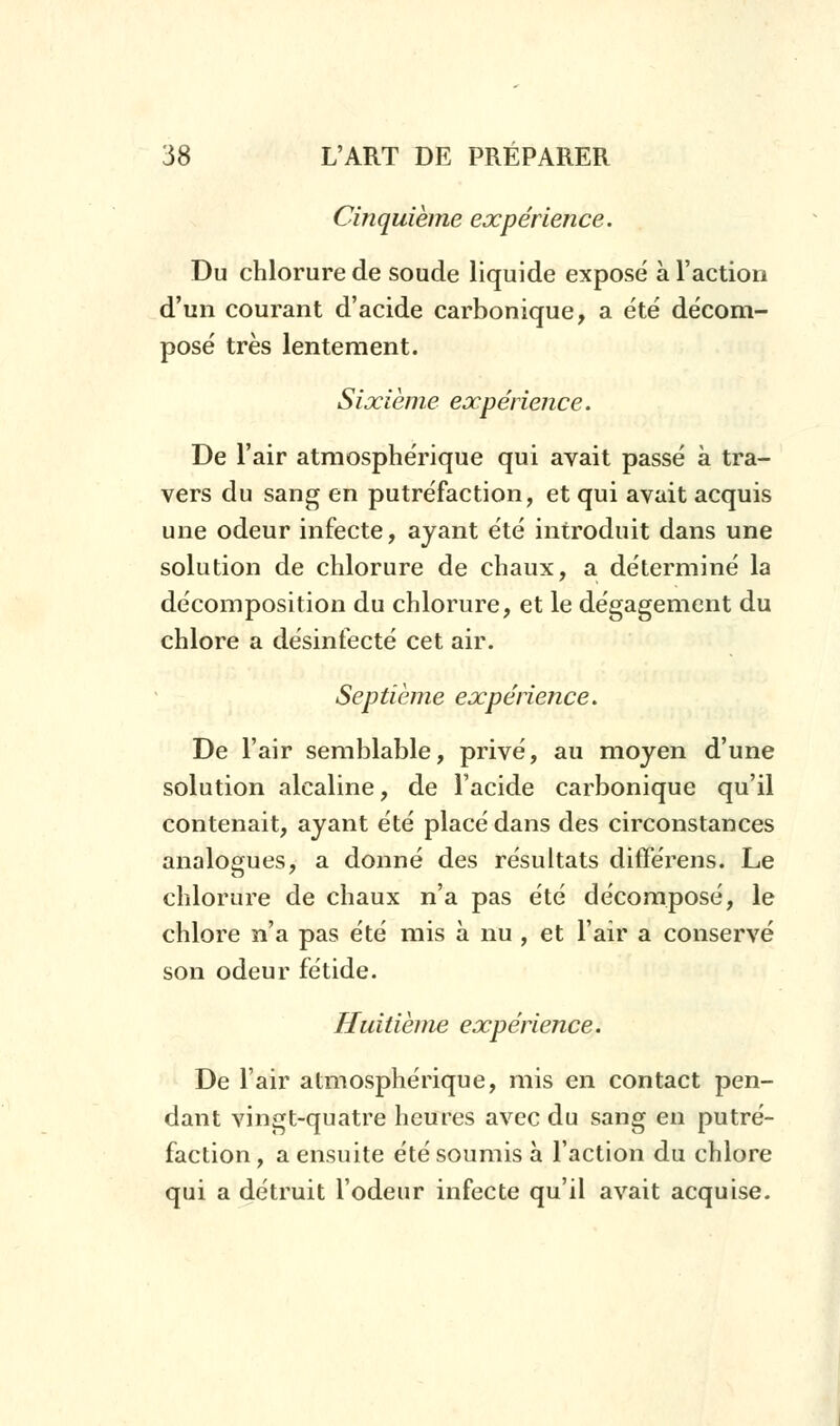 Cinquième expérience. Du chlorure de soude liquide exposé à l'action d'un courant d'acide carbonique, a été décom- posé très lentement. Sixième expérience. De l'air atmosphérique qui avait passé à tra- vers du sang en putréfaction, et qui avait acquis une odeur infecte, ayant été introduit dans une solution de chlorure de chaux, a déterminé la décomposition du chlorure, et le dégagement du chlore a désinfecté cet air. Septième expérience. De l'air semblable, privé, au moyen d'une solution alcaline, de l'acide carbonique qu'il contenait, ayant été placé dans des circonstances analogues, a donné des résultats différens. Le chlorure de chaux n'a pas été décomposé, le chlore n'a pas été mis à nu , et l'air a conservé son odeur fétide. Huitième expérience. De l'air atmosphérique, mis en contact pen- dant vingt-quatre heures avec du sang en putré- faction, a ensuite été soumis à l'action du chlore qui a détruit l'odeur infecte qu'il avait acquise.