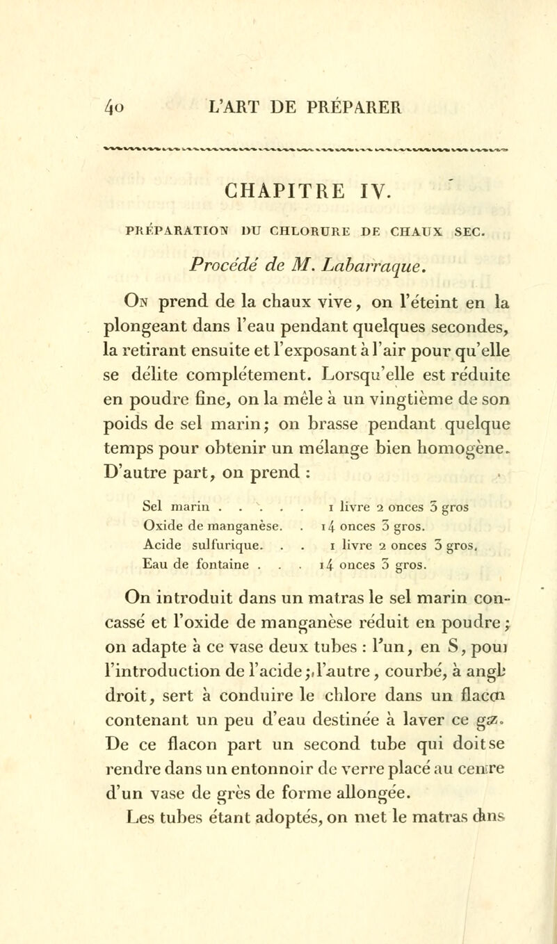 CHAPITRE IV. PRÉPARATION DU CHLORURE DE CHAUX SEC. Procédé de M. Labarraque. On prend de la chaux vive, on l'éteint en la plongeant dans l'eau pendant quelques secondes, la retirant ensuite et l'exposant à l'air pour qu'elle se délite complètement. Lorsqu'elle est réduite en poudre fine, on la mêle à un vingtième de son poids de sel marin; on brasse pendant quelque temps pour obtenir un mélange bien homogène. D'autre part, on prend : Sel marin i livre 2 onces 5 gros Oxide de manganèse. . i4 onces 5 gros. Acide sulfurique. . . 1 livre 2 onces 5 gros, Eau de fontaine . . i4 onces 5 gros. On introduit dans un matras le sel marin con- cassé et l'oxide de manganèse réduit en poudre ; on adapte à ce vase deux tubes : l'un, en S, poui l'introduction de l'acide;d'autre, courbé, à angb droit, sert à conduire le chlore dans un flaccn contenant un peu d'eau destinée à laver ce g£Z- De ce flacon part un second tube qui doit se rendre dans un entonnoir de verre placé au centre d'un vase de grès de forme allongée. Les tubes étant adoptés, on met le matras dms