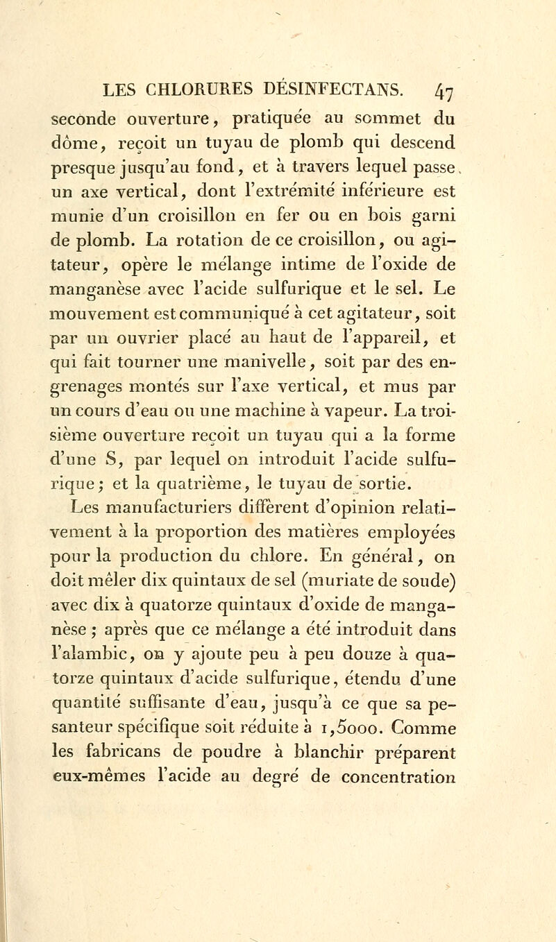 seconde ouverture, pratique'e au sommet du dôme, reçoit un tuyau de plomb qui descend presque jusqu'au fond, et à travers lequel passe, un axe vertical, dont l'extrémité inférieure est munie d'un croisillon en fer ou en bois garni de plomb. La rotation de ce croisillon, ou agi- tateur, opère le mélange intime de l'oxide de manganèse avec l'acide sulfurique et le sel. Le mouvement est communiqué à cet agitateur, soit par un ouvrier placé au haut de l'appareil, et qui fait tourner une manivelle, soit par des en- grenages montés sur l'axe vertical, et mus par un cours d'eau ou une machine à vapeur. La troi- sième ouverture reçoit un tuyau qui a la forme d'une S, par lequel on introduit l'acide sulfu- rique; et la quatrième, le tuyau de sortie. Les manufacturiers diffèrent d'opinion relati- vement à la proportion des matières employées pour la production du chlore. En général, on doit mêler dix quintaux de sel (muriate de soude) avec dix à quatorze quintaux d'oxide de manga- nèse ; après que ce mélange a été introduit dans l'alambic, on y ajoute peu à peu douze à qua- torze quintaux d'acide sulfurique, étendu d'une quantité suffisante d'eau, jusqu'à ce que sa pe- santeur spécifique soit réduite à i,5ooo. Comme les fabricans de poudre à blanchir préparent eux-mêmes l'acide au degré de concentration