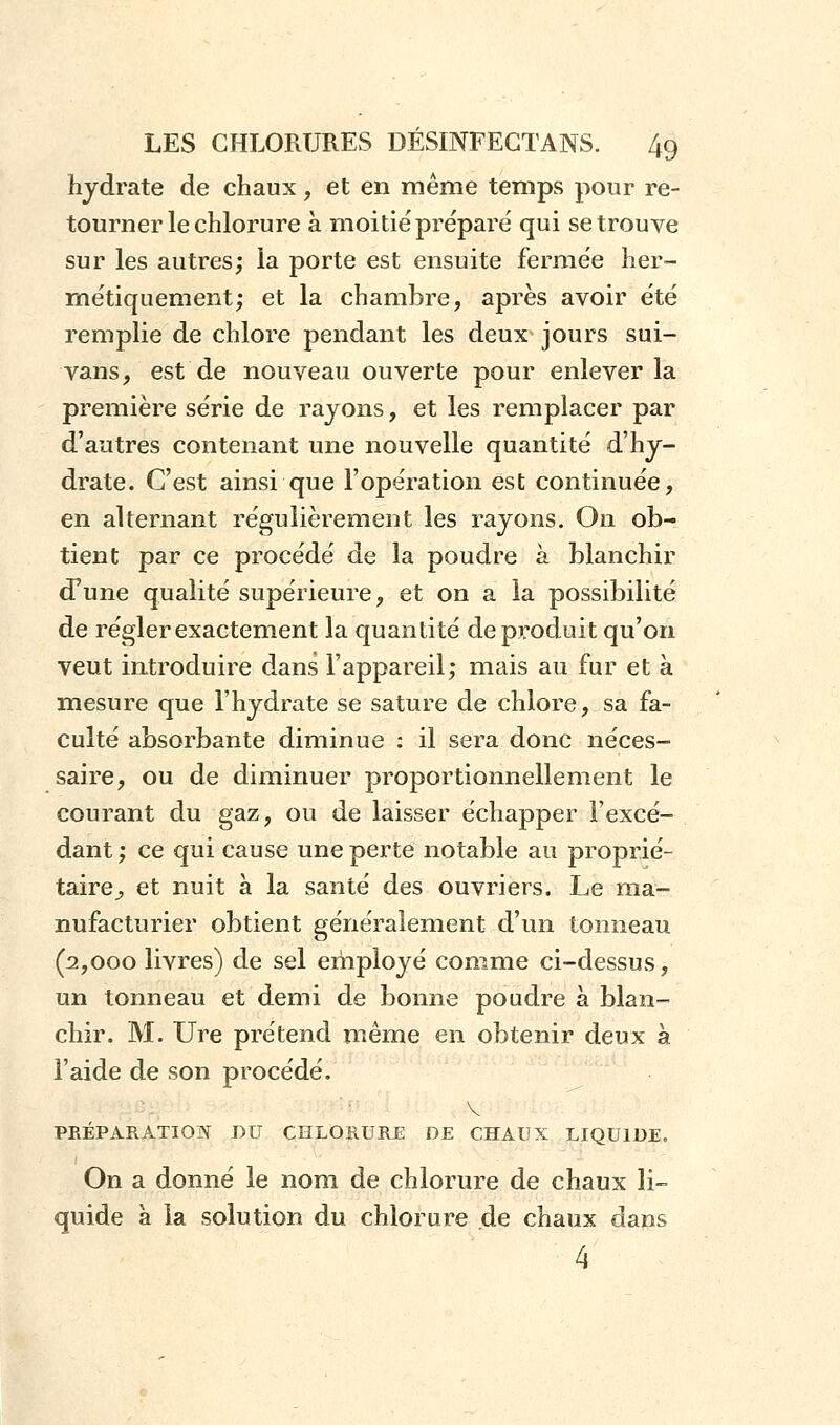 hydrate de chaux, et en même temps pour re- tourner le chlorure à moitié prépare' qui se trouve sur les autres; la porte est ensuite fermée her- métiquement; et la chambre, après avoir été remplie de chlore pendant les deux jours sui- vans, est de nouveau ouverte pour enlever la première série de rayons, et les remplacer par d'autres contenant une nouvelle quantité d'hy- drate. C'est ainsi que l'opération est continuée, en alternant régulièrement les rayons. On ob- tient par ce procédé de la poudre à blanchir (Tune qualité supérieure, et on a la possibilité de régler exactement la quantité de produit qu'on veut introduire dans l'appareil; mais au fur et à mesure que l'hydrate se sature de chlore, sa fa- culté absorbante diminue : il sera donc néces- saire, ou de diminuer proportionnellement le courant du gaz, ou de laisser échapper l'excé- dant ; ce qui cause une perte notable au proprié- taire,, et nuit à la santé des ouvriers. Le ma- nufacturier obtient généralement d'un tonneau (2,000 livres) de sel employé comme ci-dessus, un tonneau et demi de bonne poudre à blan- chir. M. Ure prétend même en obtenir deux à l'aide de son procédé. v PRÉPARATION DU CHLORURE DE CHAUX LIQUIDE. On a donné le nom de chlorure de chaux li- quide à la solution du chlorure de chaux dans 4