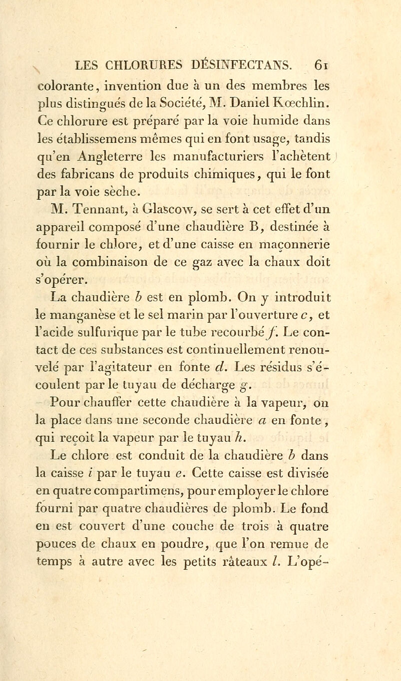 colorante, invention due à un des membres les plus distinguée de la Société, M. Daniel Kœchlin. Ce chlorure est préparé par la voie humide dans les établissemens mêmes qui en font usage, tandis qu'en Angleterre les manufacturiers l'achètent des fabricans de produits chimiques, qui le font par la voie sèche. M. Tennant, à Glascow, se sert à cet effet d'un appareil composé d'une chaudière B, destinée à fournir le chlore, et d'une caisse en maçonnerie où la combinaison de ce gaz avec la chaux doit s'opérer. La chaudière b est en plomb. On y introduit le manganèse et le sel marin par l'ouverture c, et l'acide sulfurique par le tube recourbé^ Le con- tact de ces substances est continuellement renou- velé par l'agitateur en fonte d. Les résidus s'é- coulent par le tuyau de décharge g. Pour chauffer cette chaudière à la vapeur, on la place dans une seconde chaudière a en fonte , qui reçoit la vapeur par le tuyau h. Le chlore est conduit de la chaudière b dans la caisse i par le tuyau e. Cette caisse est divisée en quatre compartimens, pour employer le chlore fourni par quatre chaudières de plomb. Le fond en est couvert d'une couche de trois à quatre pouces de chaux en poudre, que l'on remue de temps à autre avec les petits râteaux l. L'opé-