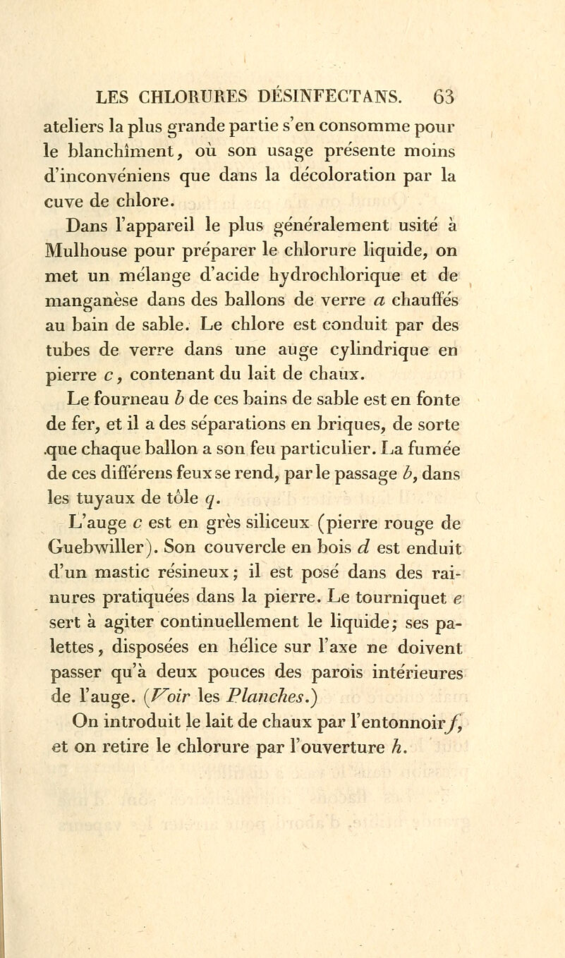 ateliers la plus grande partie s'en consomme pour le blanchiment, où son usage présente moins d'inconvéniens que dans la décoloration par la cuve de chlore. Dans l'appareil le plus généralement usité à Mulhouse pour préparer le chlorure liquide, on met un mélange d'acide hydrochlorique et de manganèse dans des ballons de verre a chauffés au bain de sable. Le chlore est conduit par des tubes de verre dans une auge cylindrique en pierre c, contenant du lait de chaux. Le fourneau b de ces bains de sable est en fonte de fer, et il a des séparations en briques, de sorte .que chaque ballon a son feu particulier. La fumée de ces différens feux se rend, par le passage b, dans les tuyaux de tôle q. L'auge c est en grès siliceux (pierre rouge de Guebwiller). Son couvercle en bois d est enduit d'un mastic résineux ; il est posé dans des rai- nures pratiquées dans la pierre. Le tourniquet e sert à agiter continuellement le liquide; ses pa- lettes , disposées en hélice sur l'axe ne doivent passer qu'à deux pouces des parois intérieures de l'auge. {Voir les Planches.) On introduit le lait de chaux par l'entonnoir/^ et on retire le chlorure par l'ouverture h.