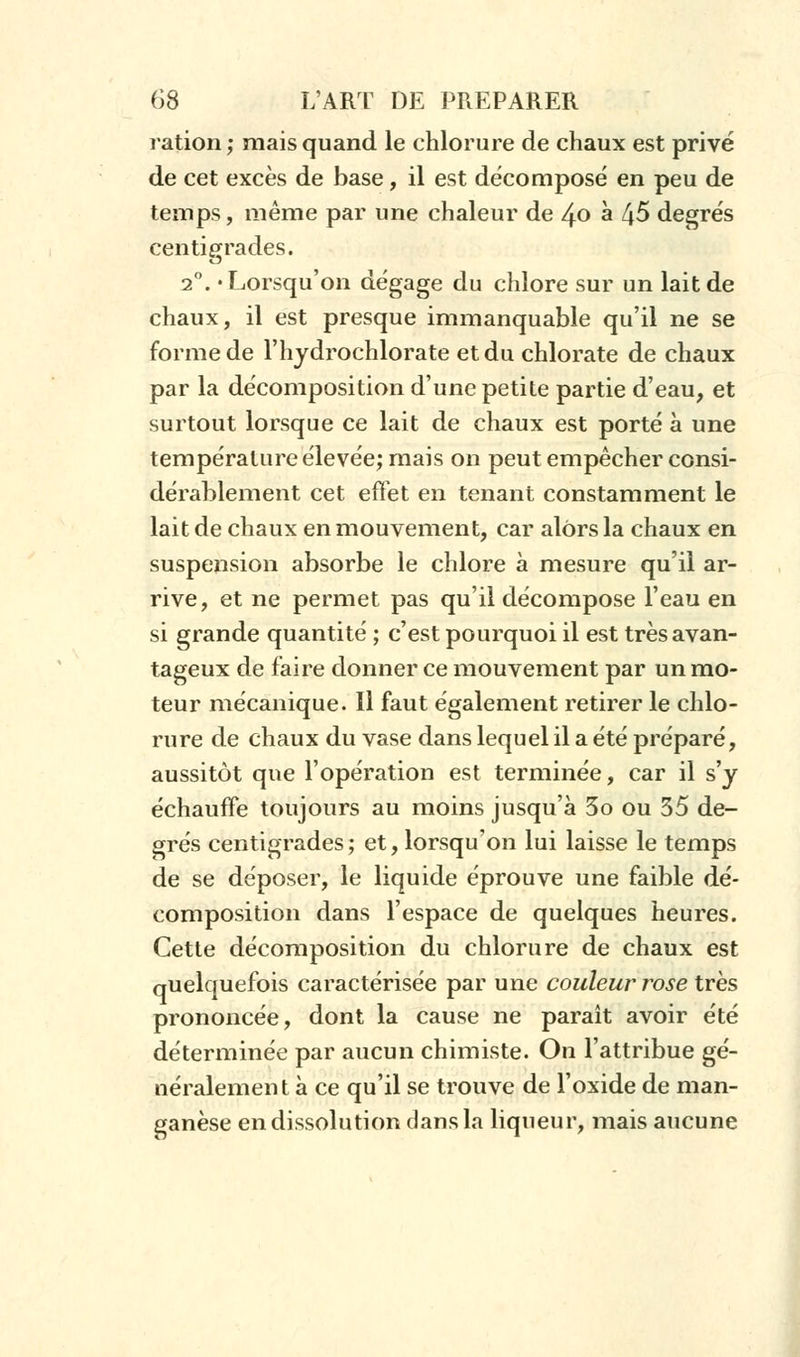 ration; mais quand le chlorure de chaux est privé de cet excès de base, il est décomposé en peu de temps, même par une chaleur de 40 a 45 degrés centigrades. 20. «Lorsqu'on dégage du chlore sur un lait de chaux, il est presque immanquable qu'il ne se forme de l'hydrochlorate et du chlorate de chaux par la décomposition d'une petite partie d'eau, et surtout lorsque ce lait de chaux est porté à une température élevée; mais on peut empêcher consi- dérablement cet effet en tenant constamment le lait de chaux en mouvement, car alors la chaux en suspension absorbe le chlore à mesure qu'il ar- rive, et ne permet pas qu'il décompose l'eau en si grande quantité ; c'est pourquoi il est très avan- tageux de faire donner ce mouvement par un mo- teur mécanique. 11 faut également retirer le chlo- rure de chaux du vase dans lequel il a été préparé, aussitôt que l'opération est terminée, car il s'y échauffe toujours au moins jusqu'à 5o ou 35 de- grés centigrades; et, lorsqu'on lui laisse le temps de se déposer, le liquide éprouve une faible dé- composition dans l'espace de quelques heures. Cette décomposition du chlorure de chaux est quelquefois caractérisée par une couleur rose très prononcée, dont la cause ne paraît avoir été déterminée par aucun chimiste. On l'attribue gé- néralement à ce qu'il se trouve de l'oxide de man- ganèse en dissolution dans la liqueur, mais aucune