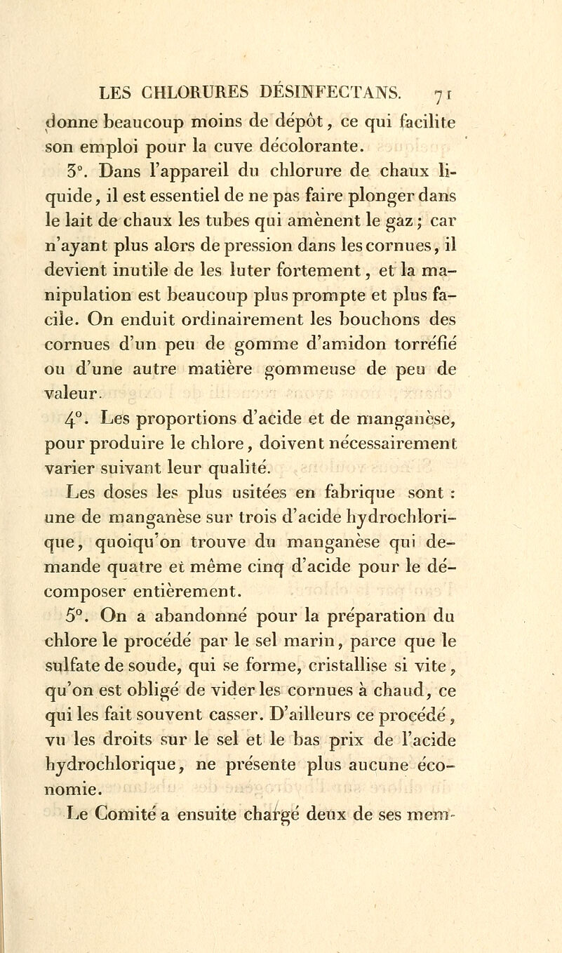 donne beaucoup moins de dépôt, ce qui facilite son emploi pour la cuve décolorante. 3°. Dans l'appareil du chlorure de chaux li- quide , il est essentiel de ne pas faire plonger dans le lait de chaux les tubes qui amènent le gaz ; car n'ayant plus alors dépression dans les cornues, il devient inutile de les lu ter fortement, et la ma- nipulation est beaucoup plus prompte et plus fa- cile. On enduit ordinairement les bouchons des cornues d'un peu de gomme d'amidon torréfié ou d'une autre matière gommeuse de peu de valeur. 4°. Les proportions d'acide et de manganèse, pour produire le chlore, doivent nécessairement varier suivant leur qualité. Les doses les plus usitées en fabrique sont : une de manganèse sur trois d'acide hydrochlori- que, quoiqu'on trouve du manganèse qui de- mande quatre et même cinq d'acide pour le dé- composer entièrement. 5°. On a abandonné pour la préparation du chlore le procédé par le sel marin, parce que le sulfate de soude, qui se forme, cristallise si vite y qu'on est obligé de vider les cornues à chaud, ce qui les fait souvent casser. D'ailleurs ce procédé, vu les droits sur le sel et le bas prix de l'acide hydrochlorique, ne présente plus aucune éco- nomie. Le Comité a ensuite chargé deux de ses mem-