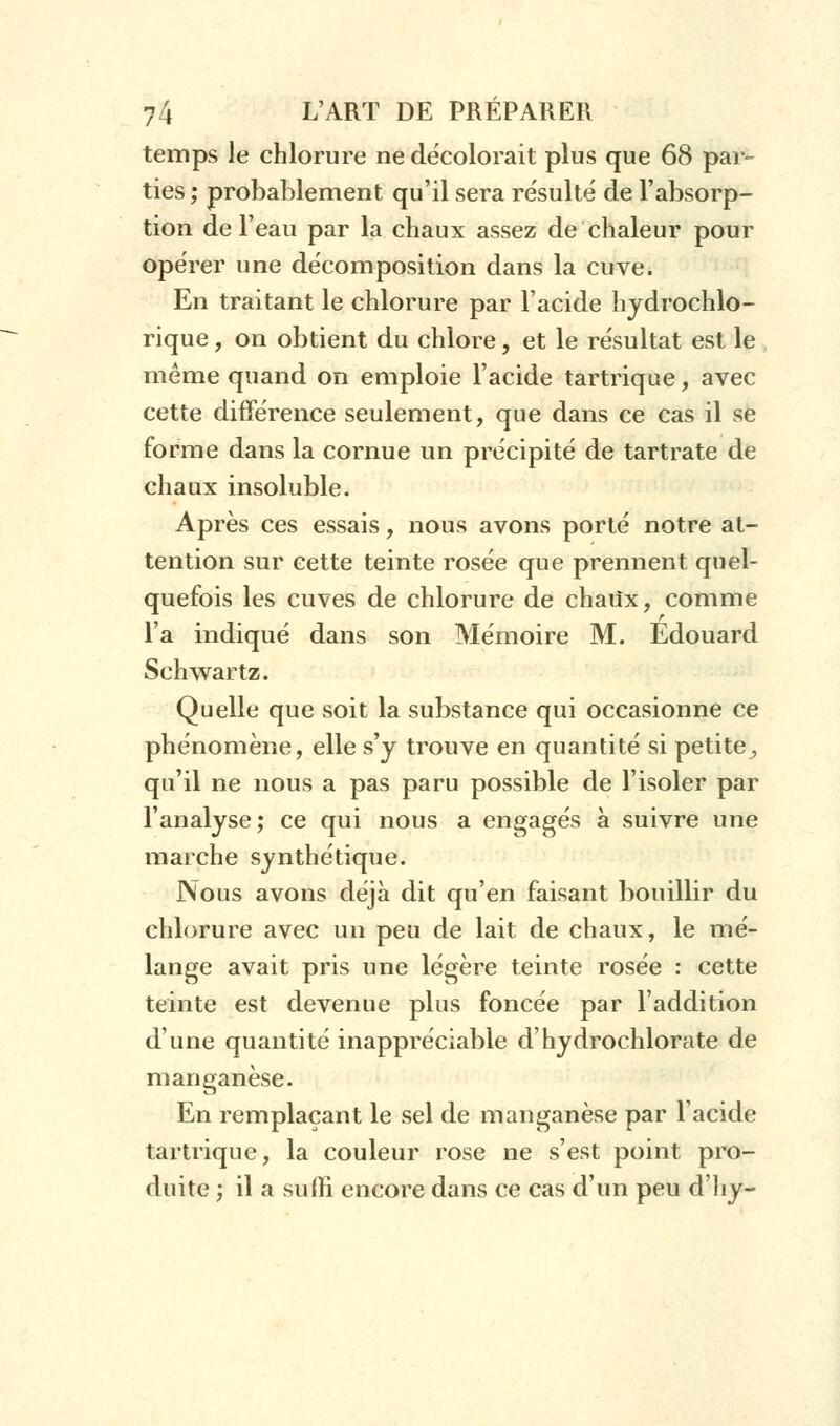 temps le chlorure ne décolorait plus que 68 par- ties ; probablement qu'il sera résulté de l'absorp- tion de l'eau par la chaux assez de chaleur pour opérer une décomposition dans la cuve. En traitant le chlorure par l'acide hydrochlo- rique, on obtient du chlore, et le résultat est le même quand on emploie l'acide tartrique, avec cette différence seulement, que dans ce cas il se forme dans la cornue un précipité de tartrate de chaux insoluble. Après ces essais, nous avons porté notre at- tention sur cette teinte rosée que prennent quel- quefois les cuves de chlorure de chaUx, comme l'a indiqué dans son Mémoire M. Edouard Schwartz. Quelle que soit la substance qui occasionne ce phénomène, elle s'y trouve en quantité si petite^ qu'il ne nous a pas paru possible de l'isoler par l'analyse; ce qui nous a engagés à suivre une marche synthétique. Nous avons déjà dit qu'en faisant bouillir du chlorure avec un peu de lait de chaux, le mé- lange avait pris une légère teinte rosée : cette teinte est devenue plus foncée par l'addition dune quantité inappréciable d'hydrochlorate de manganèse. En remplaçant le sel de manganèse par l'acide tartrique, la couleur rose ne s'est point pro- duite ; il a suffi encore dans ce cas d'un peu d'iiy-