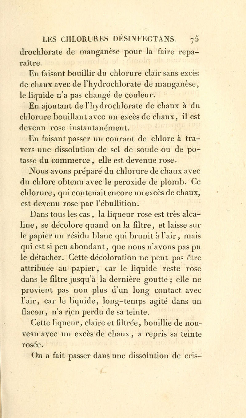 drochlorate de manganèse pour la faire repa- raître. En faisant bouillir du chlorure clair sans excès de chaux avec de l'ivydrochlorate de manganèse, le liquide n'a pas changé de couleur. En ajoutant de l'hydrochlorate de chaux à du chlorure bouillant avec un excès de chaux, il est devenu rose instantanément. En faisant passer un courant de chlore à tra- vers une dissolution de sel de soude ou de po- tasse du commerce, elle est devenue rose. Nous avons préparé du chlorure de chaux avec du chlore obtenu avec le peroxide de plomb. Ce chlorure, qui contenait encore un excès de chaux, est devenu rose par l'ébullition. Dans tous les cas , la liqueur rose est très alca- line, se décolore quand on la filtre, et laisse sur le papier un résidu blanc qui brunit à l'air, mais qui est si peu abondant, que nous n'avons pas pu le détacher. Cette décoloration ne peut pas être attribuée au papier, car le liquide reste rose dans le filtre jusqu'à la dernière goutte; elle ne provient pas non plus d'un long contact avec l'air, car le liquide, long-temps agité dans un flacon, n'a rien perdu de sa teinte. Cette liqueur, claire et filtrée, bouillie de nou- veau avec un excès de chaux, a repris sa teinte rosée. On a fait passer dans une dissolution de cris-