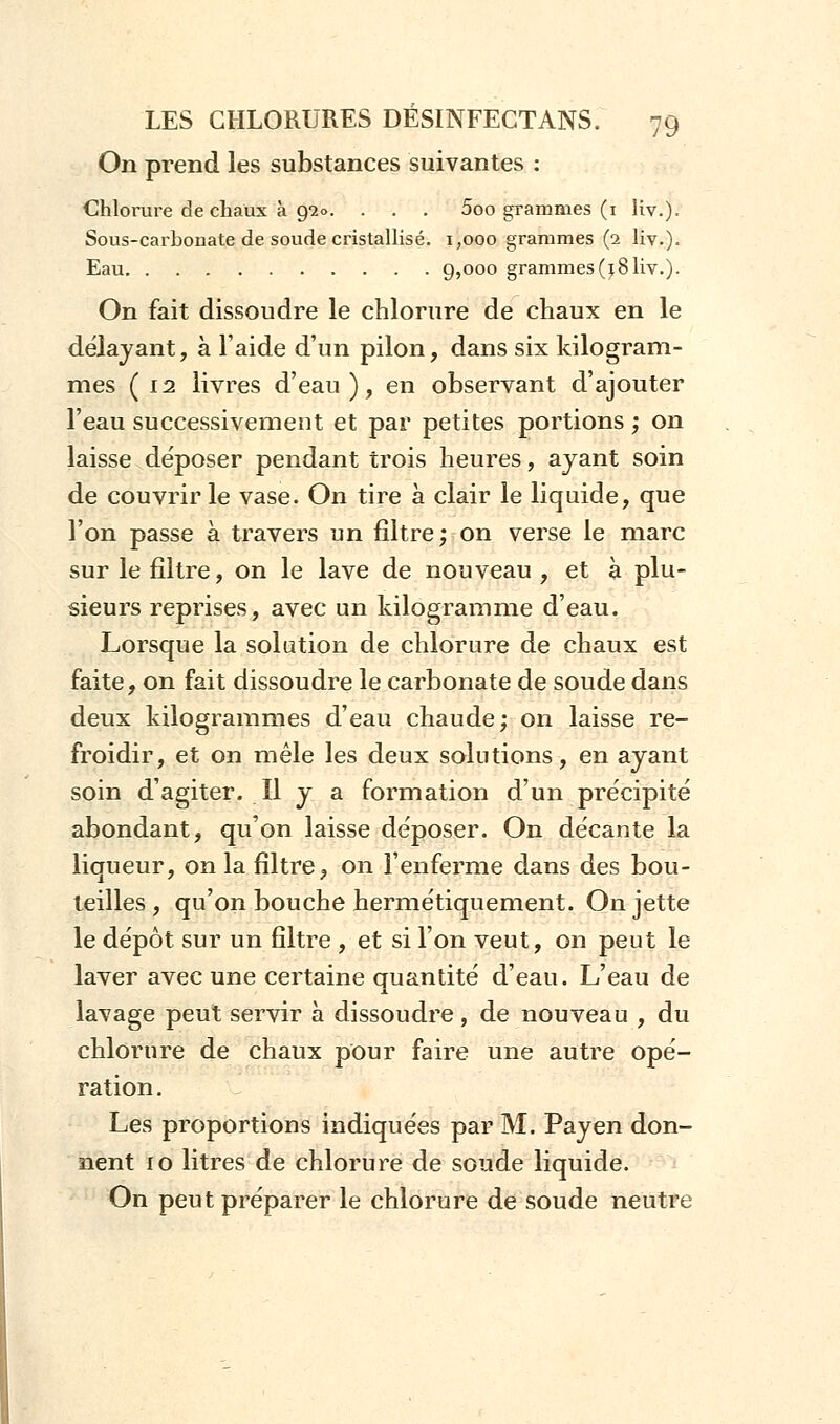 On prend les substances suivantes : Chlorure de chaux à 9-20. . . . 5oo grammes (1 iiv.). Sous-carhouate de soude cristallisé. 1,000 grammes (2 liv.). Eau 9>°00 grammes(i8liv.). On fait dissoudre le chlorure de chaux en le délayant, à l'aide d'un pilon, dans six kilogram- mes (12 livres d'eau), en observant d'ajouter l'eau successivement et par petites portions ; on laisse de'poser pendant trois heures, ayant soin de couvrir le vase. On tire à clair le liquide, que l'on passe à travers un filtre; on verse le marc sur le filtre, on le lave de nouveau , et à plu- sieurs reprises, avec un kilogramme d'eau. Lorsque la solution de chlorure de chaux est faite, on fait dissoudre le carbonate de soude dans deux kilogrammes d'eau chaude; on laisse re- froidir, et on mêle les deux solutions, en ayant soin d'agiter. Il y a formation d'un précipité abondant, qu'on laisse déposer. On décante la liqueur, on la filtre, on l'enferme dans des bou- teilles , qu'on bouche hermétiquement. On jette le dépôt sur un filtre , et si l'on veut, on peut le laver avec une certaine quantité d'eau. L'eau de lavage peut servir à dissoudre, de nouveau , du chlorure de chaux pour faire une autre opé- ration . Les proportions indiquées par M. Payen don- nent 10 litres de chlorure de soude liquide. On peut préparer le chlorure de soude neutre