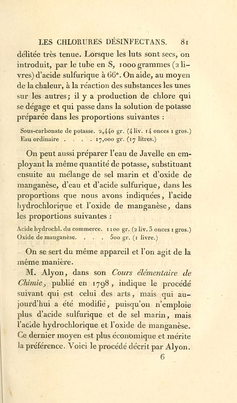 délitée très tenue. Lorsque les luts sont secs, on introduit, par le tube en S, iooo grammes (2 li- vres) d'acide sulfurique à 66°. On aide, au moyen de la chaleur, à la réaction des substances les unes sur les autres; il y a production de chlore qui se dégage et qui passe dans la solution de potasse préparée dans les proportions suivantes : Sous-carbonate dépotasse. 2,44o gr. (4-liv. T4 onces 1 gros.) Eau ordinaire . . . . 17,000 gr. (17 litres.) On peut aussi préparer l'eau de Javelle en em- ployant la même quantité de potasse, substituant ensuite au mélange de sel marin et d'oxide de manganèse, d'eau et d'acide sulfurique, dans les proportions que nous avons indiquées, l'acide hydrochlorique et l'oxide de manganèse, dans les proportions suivantes : Acide hydrochl. du commerce. 1100 gr. (2 liv. 3 onces 1 gros.) Oxide de manganèse. . . . 5oo gr. (1 livre.) On se sert du même appareil et l'on agit de la même manière. M. Alyon, dans son Cours élémentaire de Chimie, publié en 1798 , indique le procédé suivant qui est celui .des arts, mais qui au- jourd'hui a été modifié, puisqu'on n'emploie plus d'acide sulfurique et de sel marin, mais l'acide hydrochlorique et l'oxide de manganèse. Ce dernier moyen est plus économique et mérite ia préférence. Voici le procédé décrit par Alyon. 6