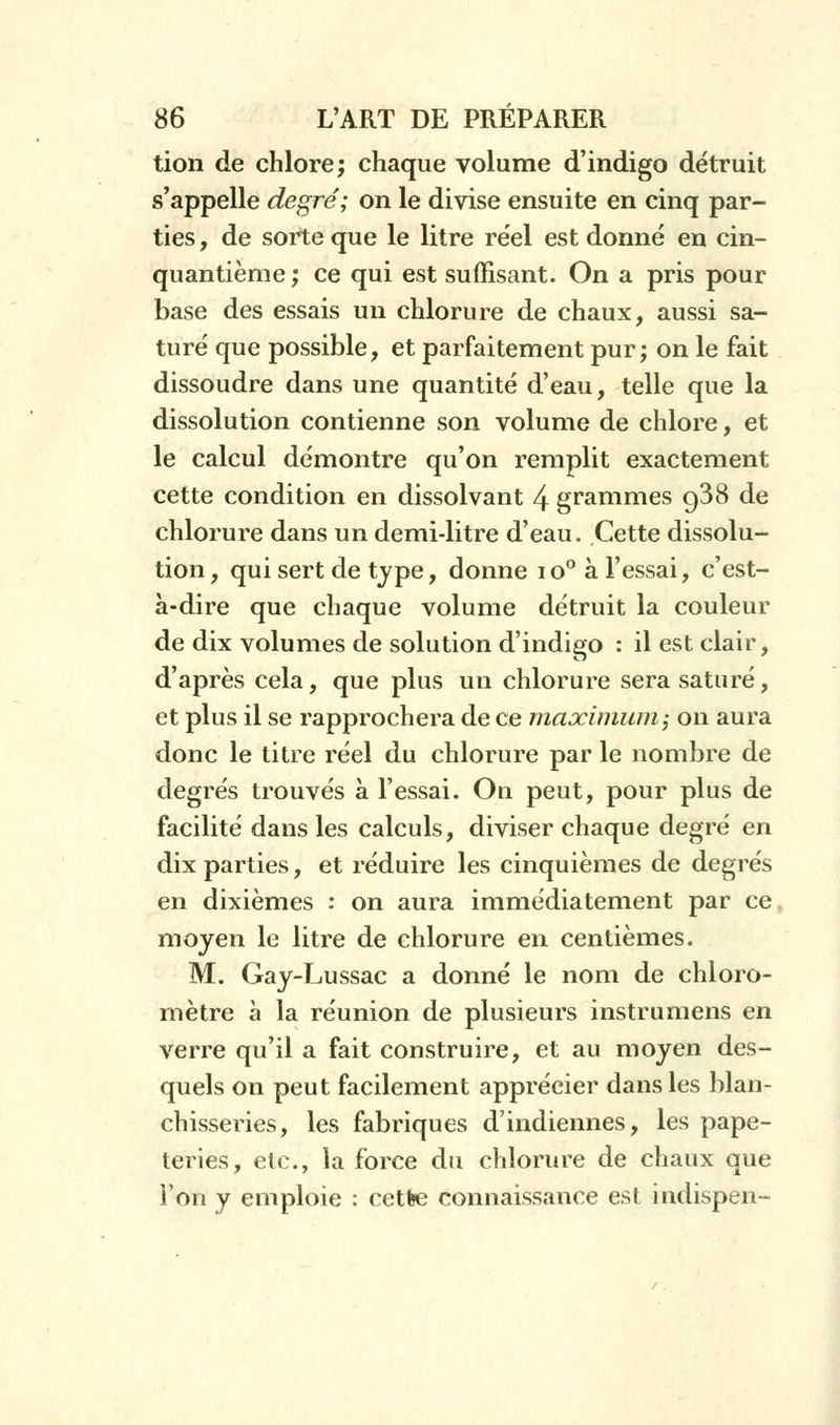 tion de chlore; chaque volume d'indigo détruit s'appelle degré; on le divise ensuite en cinq par- ties , de sorte que le litre réel est donné en cin- quantième ; ce qui est suffisant. On a pris pour base des essais un chlorure de chaux, aussi sa- turé que possible, et parfaitement pur; on le fait dissoudre dans une quantité d'eau, telle que la dissolution contienne son volume de chlore, et le calcul démontre qu'on remplit exactement cette condition en dissolvant 4 grammes g38 de chlorure dans un demi-litre d'eau. Cette dissolu- tion, qui sert de type, donne io° à l'essai, c'est- à-dire que chaque volume détruit la couleur de dix volumes de solution d'indigo : il est clair, d'après cela, que plus un chlorure sera saturé, et plus il se rapprochera de ce maximum; on aura donc le titre réel du chlorure par le nombre de degrés trouvés à l'essai. On peut, pour plus de facilité dans les calculs, diviser chaque degré en dix parties, et réduire les cinquièmes de degrés en dixièmes : on aura immédiatement par ce, moyen le litre de chlorure en centièmes. M. Gay-Lussac a donné le nom de chloro- mètre à la réunion de plusieurs instrumens en verre qu'il a fait construire, et au moyen des- quels on peut facilement apprécier dans les blan- chisseries, les fabriques d'indiennes, les pape- teries, etc., la force du chlorure de chaux que l'on y emploie : cette connaissance est indispen-