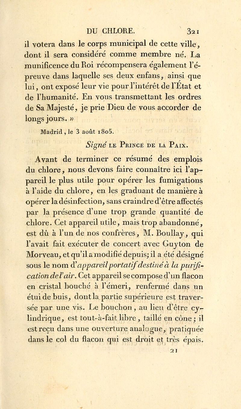 il votera dans le corps municipal de cette ville, dont il sera considéré comme membre né. La munificence du Roi récompensera également l'é- preuve dans laquelle ses deux enfans, ainsi que lui, ont exposé leur vie pour l'intérêt de l'Etat et de l'humanité. En vous transmettant les ordres de Sa Majesté, je prie Dieu de vous accorder de longs jours. » Madrid , le 3 août i8o5. Signe le Prince de la Paix. Avant de terminer ce résumé des emplois du chlore, nous devons faire connaître ici l'ap- pareil le plus utile pour opérer les fumigations à l'aide du chlore, en les graduant de manière à opérer la désinfection, sans craindre d'être affectés par la présence d'une trop grande quantité de chlore. Cet appareil utile, mais trop abandonné, est dû à l'un de nos confrères, M. Boullay, qui l'avait fait exécuter de concert avec Guyton de Morveau, et qu'il a modifié depuis; il a été désigné sous le nom d'appareilportatif destiné à la purifi- cation deï air. Cet appareil se compose d'un flacon en cristal bouché à l'émeri, renfermé dans un étui de buis, dont la partie supérieure est traver- sée par une vis. Le bouchon, au lieu d'être cy- lindrique , est tout-à-fait libre , taillé en cône i il est reçu dans une ouverture analogue, pratiquée dans le col du flacon qui est droit et très épais.