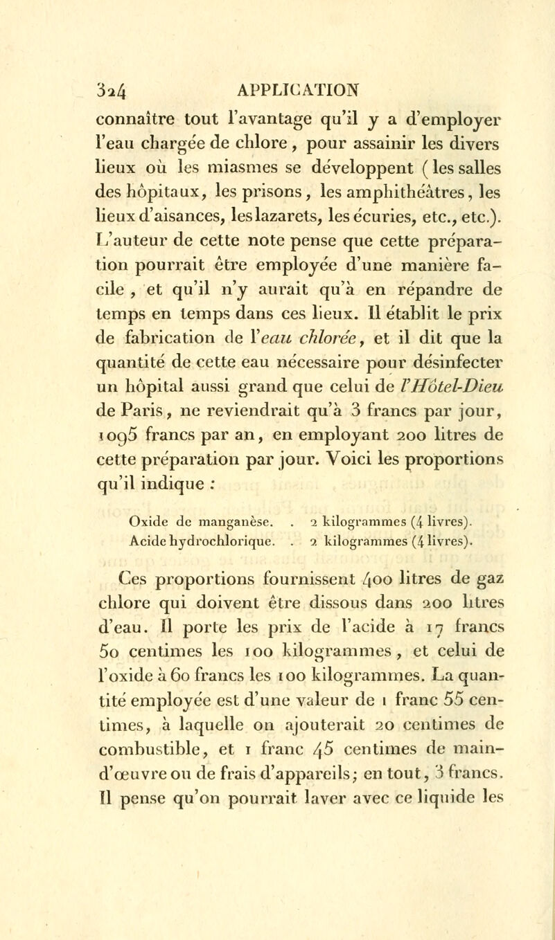 connaître tout l'avantage qu'il y a d'employer l'eau chargée de chlore , pour assainir les divers lieux où les miasmes se développent ( les salles des hôpitaux, les prisons, les amphithéâtres, les lieux d'aisances, les lazarets, les écuries, etc., etc.). T/auteur de cette note pense que cette prépara- tion pourrait être employée d'une manière fa- cile , et qu'il n'y aurait qu'à en répandre de temps en temps dans ces lieux. 11 établit le prix de fabrication de Veau chlorée, et il dit que la quantité de cette eau nécessaire pour désinfecter un hôpital aussi grand que celui de VHôtel-Dieu de Paris, ne reviendrait qu'à 3 francs par jour, i oq5 francs par an, en employant 200 litres de cette préparation par jour. Voici les proportions qu'il indique : Oxide de manganèse. . 2 kilogrammes (4 livres). Acide hydrochlorique. . 9. kilogrammes (4 livres). Ces proportions fournissent 400 litres de gaz chlore qui doivent être dissous dans 200 litres d'eau. Il porte les prix de l'acide à 17 francs 5o centimes les 100 kilogrammes, et celui de l'oxide à 60 francs les 100 kilogrammes. La quan- tité employée est d'une valeur de 1 franc 55 cen- times, à laquelle on ajouterait 20 centimes de combustible, et 1 franc 4 5 centimes de main- d'œuvre ou de frais d'appareils; en tout, 3 francs. Il pense qu'on pourrait laver avec ce liquide les