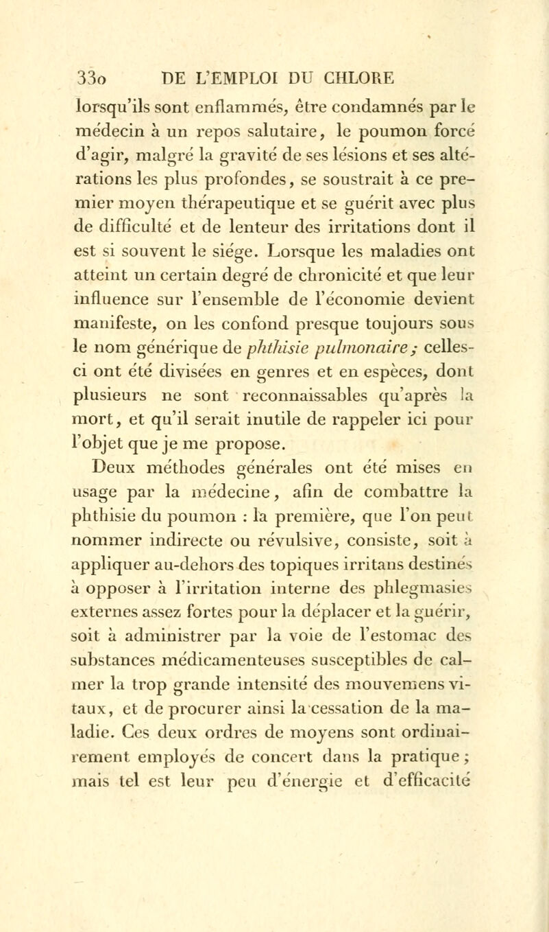 lorsqu'ils sont enflammés, être condamnés par le médecin à un repos salutaire, le poumon forcé d'agir, malgré la gravité de ses lésions et ses alté- rations les plus profondes, se soustrait à ce pre- mier moyen thérapeutique et se guérit avec plus de difficulté et de lenteur des irritations dont il est si souvent le siège. Lorsque les maladies ont atteint un certain degré de chronicité et que leur influence sur l'ensemble de l'économie devient manifeste, on les confond presque toujours sous le nom générique de phthisie pulmonaire ; celles- ci ont été divisées en genres et en espèces, dont plusieurs ne sont reconnaissables qu'après la mort, et qu'il serait inutile de rappeler ici pour l'objet que je me propose. Deux méthodes générales ont été mises en usage par la médecine, afin de combattre la phthisie du poumon : la première, que l'on peut nommer indirecte ou révulsive, consiste, soit à appliquer au-dehors des topiques irritans destinés à opposer à l'irritation interne des phlegmasies externes assez fortes pour la déplacer et la guérir, soit à administrer par la voie de l'estomac des substances médicamenteuses susceptibles de cal- mer la trop grande intensité des mouvemens vi- taux, et de procurer ainsi la cessation de la ma- ladie. Ces deux ordres de moyens sont ordinai- rement employés de concert dans la pratique ; mais tel est leur peu d'énergie et d'efficacité