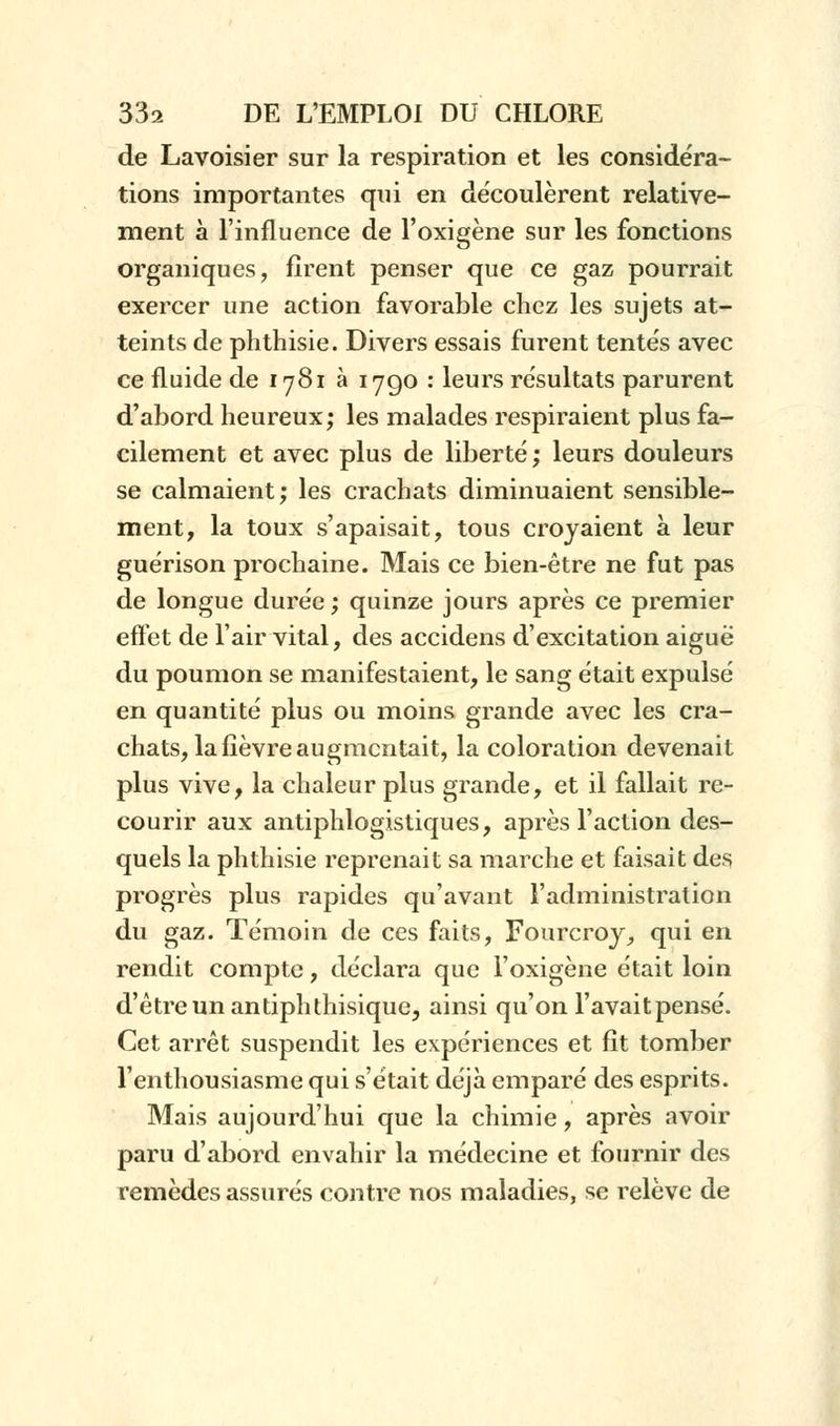 de Lavoisier sur la respiration et les considéra- tions importantes qui en découlèrent relative- ment à l'influence de l'oxigène sur les fonctions organiques, firent penser que ce gaz pourrait exercer une action favorable chez les sujets at- teints de phthisie. Divers essais furent tentés avec ce fluide de 1781 à 1790 : leurs résultats parurent d'abord heureux; les malades respiraient plus fa- cilement et avec plus de liberté ; leurs douleurs se calmaient; les crachats diminuaient sensible- ment, la toux s'apaisait, tous croyaient à leur guérison prochaine. Mais ce bien-être ne fut pas de longue durée ; quinze jours après ce premier effet de l'air vital, des accidens d'excitation aiguë du poumon se manifestaient, le sang était expulsé en quantité plus ou moins grande avec les cra- chats, la fièvre augmentait, la coloration devenait plus vive, la chaleur plus grande, et il fallait re- courir aux antiphlogistiques, après l'action des- quels la phthisie reprenait sa marche et faisait des progrès plus rapides qu'avant l'administration du gaz. Témoin de ces faits, Fourcroy, qui en rendit compte, déclara que l'oxigène était loin d'être un antiphthisique, ainsi qu'on l'avait pensé. Cet arrêt suspendit les expériences et fît tomber l'enthousiasme qui s'était déjà emparé des esprits. Mais aujourd'hui que la chimie, après avoir paru d'abord envahir la médecine et fournir des remèdes assurés contre nos maladies, se relève de